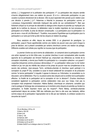 Vers un urbanisme participatif augmenté ?
actives, [...] l’engagement et la politisation des participants »18. La participation des citoyens semble
s’inscrire obligatoirement dans une relation de pouvoir. Et si la « démocratie participative n’a pas
vocation à produire directement de la décision. Elle ne peut cependant être pensée qu’en relation avec
une décision à prendre [...]»19. Habermas a théorisé le processus de participation comme un
« processus d’argumentation rationnelle impliquant des points de vue contradictoires”20. Bien que
fortement critiqué sur le principe de rationalité du dialogue entre citoyens et autorités qui impliquait une
égalité de la maîtrise du discours, la délibération reste le modèle majoritaire de tout processus de
participation et la finalité, la prise de décision consensuelle. « La participation pour la participation n’a
pas de sens » nous dit Loïc Blondiaux21. Toutefois, nous posons l’hypothèse que la participation pour la
participation a un sens par le fait qu’elle met les citoyens en relation de partage.

         Nous assistons en effet, depuis les années 2000, à un glissement de paradigme. La
participation, jusqu’à l’heure appréhendée comme une relation de pouvoir avec pour point d’orgue la
prise de décision, est à présent considérée par certains chercheurs comme une relation de partage.
Différents vocables sont utilisés pour signifier ce nouveau type de participation.

         Le premier d’entre eux est le terme de collaboration, on comprend alors la participation comme
une action reposant sur le fait d’être avec. Le premier chercheur à avoir conceptualisé cette nouvelle
approche de la participation est Armand Hatchuel qui, empruntant ses références au monde de la
conception industrielle, a donné pour finalité à la participation la « conception collective » en posant l’
«expertise [citoyenne] comme processus démocratique »22. La participation relève pour lui de l’action
mettant en jeu non pas les intérêts des acteurs et les prises de pouvoir mais les compétences et les
savoirs des profanes. Jean-Jacques Terrin, architecte-urbaniste et chercheur ayant participé à la
conception du projet IP City, considère lui aussi le travail collaboratif de conception et de production
comme “la bonne participation” à laquelle il oppose le discours ou l’information, la concertation ou la
discussion, soit la délibération. Pour lui, la posture active des citoyens est la condition de la participation
effective ; la finalité de la participation est la conception et non la décision23. D’autres chercheurs
considèrent également la participation comme collaboration mais pour eux l’enjeu n’est pas la
conception mais simplement l’interaction. Hélène Bailleul, chercheuse en urbanisme, considère que
c’est le partage et l’échange des connaissances sur le territoire entre citoyens et autorités qui fondent la
participation, la finalité important moins que les moyens24. Pierre Mahey, architecte-urbaniste
expérimentant depuis les années 1980 des méthodes pour faire la ville avec ses habitants, définie
comme enjeux de la participation l’appropriation de la ville par ses habitants, la cohésion sociale et la
rencontre de l’autre25.




        18 Loïc Blondiaux, 2010-p. 44
        19 Idem p.108-109
        20 Idem p.44
        21 Idem p. 109
        22 Hatchuel, 2001
        23 Entretien du 20 mai 2011.
        24 Entretien du 20 mai 2011.
        25 Atelier DoItCitY sur le dialogue urbain du 12 mai 2011.



        11
 