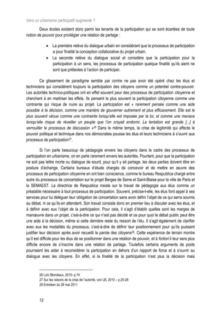 Vers un urbanisme participatif augmenté ?
        Deux écoles existent donc parmi les tenants de la participation qui se sont écartées de toute
notion de pouvoir pour privilégier une relation de partage :

              La première relève du dialogue urbain en considérant que le processus de participation
               a pour finalité la conception collaborative du projet urbain.
              La seconde relève du dialogue social et considère que la participation pour la
               participation à un sens, les processus de participation quelque finalité qu’ils aient ne
               sont que prétextes à l’action de participer.

         Ce glissement de paradigme semble par contre ne pas avoir été opéré chez les élus et
techniciens qui considèrent toujours la participation des citoyens comme un potentiel contre-pouvoir.
Les autorités technico-politiques ont en effet souvent peur des processus de participation citoyenne et
cherchent à en maitriser les effets. Ils pensent le plus souvent la participation citoyenne comme une
contrainte qui risque de nuire au projet. La participation est « rarement pensée comme une aide
possible à la décision, comme une manière de gouverner autrement et plus efficacement. Elle est le
plus souvent vécue comme une contrainte lorsqu’elle est imposée par la loi, et comme une menace
lorsqu’elle risque de réveiller un peuple que l’on croyait endormi. La tentation est grande [...] à
verrouiller le processus de discussion »26 Dans le même temps, la crise de légitimité qui affecte le
pouvoir politique et technique dans nos démocraties pousse les élus et leurs techniciens à s’ouvrir aux
processus de participation27.

          Si l’on parle beaucoup de pédagogie envers les citoyens dans le cadre des processus de
participation en urbanisme, on en parle rarement envers les autorités. Pourtant, pour que la participation
ne soit pas lettre morte ou dialogue de sourd, pour qu’il y ait partage, les deux parties doivent être en
posture d’échange. Certains bureaux d’étude chargés de concevoir et de mettre en œuvre des
processus de participation citoyenne en ont bien conscience, comme le bureau Respublica chargé entre
autre du processus de concertation sur le projet Berges de Seine et Saint-Blaise pour la ville de Paris et
la SEMAEST. La directrice de Respublica insiste sur le travail de pédagogie aux élus comme un
préalable nécessaire à tout processus de participation. Souvent, précise-t-elle, les élus font appel à ses
services pour lui déléguer leur obligation de concertation sans avoir défini l’objet de ce qui serra soumis
au débat, ni ce qu’ils en attendent. Son travail consiste donc en premier lieu à discuter avec les élus, et
à définir avec eux l’objet de la participation. Pour cela, il s’agit d’établir quelles sont les marges de
manœuvre dans un projet, c’est-à-dire ce qui n’est pas décidé et ce pour quoi le débat public peut être
une aide à la décision, même si cette dernière reste du ressort de l’élu. Il s’agit également de clarifier
avec eux les modalités du processus, c’est-à-dire de définir leur positionnement pour qu’ils puissent
justifier leur décision après avoir recueilli la parole des citoyens28. Cette expérience de terrain montre
qu’il est difficile pour les élus de se positionner dans une relation de pouvoir, et à fortiori il leur sera plus
difficile encore de s’inscrire dans une relation de partage. Toutefois certains arguments de poids
pourraient les aider à reconsidérer la participation en dehors d’un rapport de force et à s’ouvrir au
dialogue avec les citoyens. En effet, si la finalité de la participation n’est plus la décision mais



        26 Loïc Blondiaux, 2010- p.74
        27 Sur les raisons de la crise de l’autorité, voir LB, 2010 – p.25-28
        28 Entretien du 26 mai 2011



        12
 