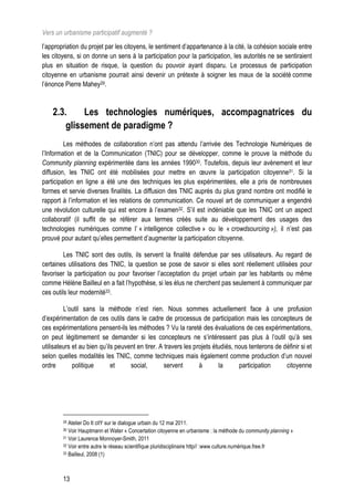 Vers un urbanisme participatif augmenté ?
l’appropriation du projet par les citoyens, le sentiment d’appartenance à la cité, la cohésion sociale entre
les citoyens, si on donne un sens à la participation pour la participation, les autorités ne se sentiraient
plus en situation de risque, la question du pouvoir ayant disparu. Le processus de participation
citoyenne en urbanisme pourrait ainsi devenir un prétexte à soigner les maux de la société comme
l’énonce Pierre Mahey29.



    2.3.     Les technologies numériques, accompagnatrices du
        glissement de paradigme ?
         Les méthodes de collaboration n’ont pas attendu l’arrivée des Technologie Numériques de
l’Information et de la Communication (TNIC) pour se développer, comme le prouve la méthode du
Community planning expérimentée dans les années 199030. Toutefois, depuis leur avènement et leur
diffusion, les TNIC ont été mobilisées pour mettre en œuvre la participation citoyenne31. Si la
participation en ligne a été une des techniques les plus expérimentées, elle a pris de nombreuses
formes et servie diverses finalités. La diffusion des TNIC auprès du plus grand nombre ont modifié le
rapport à l’information et les relations de communication. Ce nouvel art de communiquer a engendré
une révolution culturelle qui est encore à l’examen32. S’il est indéniable que les TNIC ont un aspect
collaboratif (il suffit de se référer aux termes créés suite au développement des usages des
technologies numériques comme l’ « intelligence collective » ou le « crowdsourcing »), il n’est pas
prouvé pour autant qu’elles permettent d’augmenter la participation citoyenne.

         Les TNIC sont des outils, ils servent la finalité défendue par ses utilisateurs. Au regard de
certaines utilisations des TNIC, la question se pose de savoir si elles sont réellement utilisées pour
favoriser la participation ou pour favoriser l’acceptation du projet urbain par les habitants ou même
comme Hélène Bailleul en a fait l’hypothèse, si les élus ne cherchent pas seulement à communiquer par
ces outils leur modernité33.

         L’outil sans la méthode n’est rien. Nous sommes actuellement face à une profusion
d’expérimentation de ces outils dans le cadre de processus de participation mais les concepteurs de
ces expérimentations pensent-ils les méthodes ? Vu la rareté des évaluations de ces expérimentations,
on peut légitimement se demander si les concepteurs ne s’intéressent pas plus à l’outil qu’à ses
utilisateurs et au bien qu’ils peuvent en tirer. A travers les projets étudiés, nous tenterons de définir si et
selon quelles modalités les TNIC, comme techniques mais également comme production d’un nouvel
ordre        politique       et     social,        servent       à       la      participation     citoyenne




        29 Atelier Do It citY sur le dialogue urbain du 12 mai 2011.
        30 Voir Hauptmann et Water « Concertation citoyenne en urbanisme : la méthode du community planning »
        31 Voir Laurence Monnoyer-Smith, 2011

        32 Voir entre autre le réseau scientifique pluridisciplinaire http// :www.culture.numérique.free.fr

        33 Bailleul, 2008 (1)




        13
 