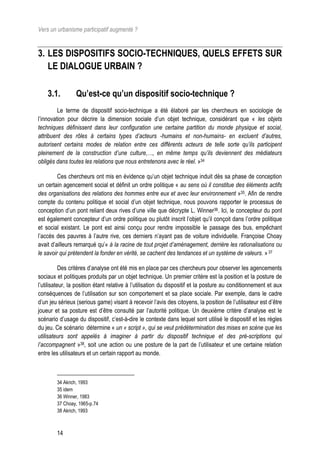 Vers un urbanisme participatif augmenté ?


3. LES DISPOSITIFS SOCIO-TECHNIQUES, QUELS EFFETS SUR
   LE DIALOGUE URBAIN ?

    3.1.         Qu’est-ce qu’un dispositif socio-technique ?
         Le terme de dispositif socio-technique a été élaboré par les chercheurs en sociologie de
l’innovation pour décrire la dimension sociale d’un objet technique, considérant que « les objets
techniques définissent dans leur configuration une certaine partition du monde physique et social,
attribuent des rôles à certains types d’acteurs -humains et non-humains- en excluent d’autres,
autorisent certains modes de relation entre ces différents acteurs de telle sorte qu’ils participent
pleinement de la construction d’une culture,…, en même temps qu’ils deviennent des médiateurs
obligés dans toutes les relations que nous entretenons avec le réel. »34

         Ces chercheurs ont mis en évidence qu’un objet technique induit dès sa phase de conception
un certain agencement social et définit un ordre politique « au sens où il constitue des éléments actifs
des organisations des relations des hommes entre eux et avec leur environnement »35. Afin de rendre
compte du contenu politique et social d’un objet technique, nous pouvons rapporter le processus de
conception d’un pont reliant deux rives d’une ville que décrypte L. Winner36. Ici, le concepteur du pont
est également concepteur d’un ordre politique ou plutôt inscrit l’objet qu’il conçoit dans l’ordre politique
et social existant. Le pont est ainsi conçu pour rendre impossible le passage des bus, empêchant
l’accès des pauvres à l’autre rive, ces derniers n’ayant pas de voiture individuelle. Françoise Choay
avait d’ailleurs remarqué qu’« à la racine de tout projet d’aménagement, derrière les rationalisations ou
le savoir qui prétendent la fonder en vérité, se cachent des tendances et un système de valeurs. » 37

           Des critères d’analyse ont été mis en place par ces chercheurs pour observer les agencements
sociaux et politiques produits par un objet technique. Un premier critère est la position et la posture de
l’utilisateur, la position étant relative à l’utilisation du dispositif et la posture au conditionnement et aux
conséquences de l’utilisation sur son comportement et sa place sociale. Par exemple, dans le cadre
d’un jeu sérieux (serious game) visant à recevoir l’avis des citoyens, la position de l’utilisateur est d’être
joueur et sa posture est d’être consulté par l’autorité politique. Un deuxième critère d’analyse est le
scénario d’usage du dispositif, c’est-à-dire le contexte dans lequel sont utilisé le dispositif et les règles
du jeu. Ce scénario détermine « un « script », qui se veut prédétermination des mises en scène que les
utilisateurs sont appelés à imaginer à partir du dispositif technique et des pré-scriptions qui
l’accompagnent »38, soit une action ou une posture de la part de l’utilisateur et une certaine relation
entre les utilisateurs et un certain rapport au monde.



        34 Akrich, 1993
        35 idem
        36 Winner, 1983
        37 Choay, 1965-p.74
        38 Akrich, 1993



        14
 