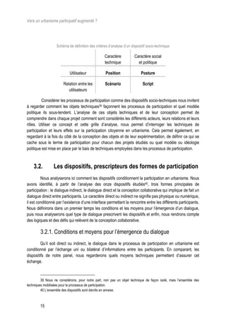 Vers un urbanisme participatif augmenté ?




                   Schéma de définition des critères d’analyse d’un dispositif socio-technique

                                                   Caractère          Caractère social
                                                   technique            et politique

                           Utilisateur             Position                Posture

                       Relation entre les          Scénario                 Script
                          utilisateurs

          Considérer les processus de participation comme des dispositifs socio-techniques nous invitent
à regarder comment les objets techniques39 façonnent les processus de participation et quel modèle
politique ils sous-tendent. L’analyse de ces objets techniques et de leur conception permet de
comprendre dans chaque projet comment sont considérés les différents acteurs, leurs relations et leurs
rôles. Utiliser ce concept et cette grille d’analyse, nous permet d’interroger les techniques de
participation et leurs effets sur la participation citoyenne en urbanisme. Cela permet également, en
regardant à la fois du côté de la conception des objets et de leur expérimentation, de définir ce qui se
cache sous le terme de participation pour chacun des projets étudiés ou quel modèle ou idéologie
politique est mise en place par le bais de techniques employées dans les processus de participation.



    3.2.         Les dispositifs, prescripteurs des formes de participation
         Nous analyserons ici comment les dispositifs conditionnent la participation en urbanisme. Nous
avons identifié, à partir de l’analyse des onze dispositifs étudiés40, trois formes principales de
participation : le dialogue indirect, le dialogue direct et la conception collaborative qui implique de fait un
dialogue direct entre participants. Le caractère direct ou indirect ne signifie pas physique ou numérique,
il est conditionné par l’existence d’une interface permettant la rencontre entre les différents participants.
Nous définirons dans un premier temps les conditions et les moyens pour l’émergence d’un dialogue,
puis nous analyserons quel type de dialogue prescrivent les dispositifs et enfin, nous rendrons compte
des logiques et des défis qui relèvent de la conception collaborative.

        3.2.1. Conditions et moyens pour l’émergence du dialogue
         Qu’il soit direct ou indirect, le dialogue dans le processus de participation en urbanisme est
conditionné par l’échange uni ou bilatéral d’informations entre les participants. En comparant, les
dispositifs de notre panel, nous regarderons quels moyens techniques permettent d’assurer cet
échange.



         39 Nous ne considérons, pour notre part, non pas un objet technique de façon isolé, mais l’ensemble des
techniques mobilisées pour le processus de participation.
         40 L’ensemble des dispositifs sont décrits en annexe.



        15
 