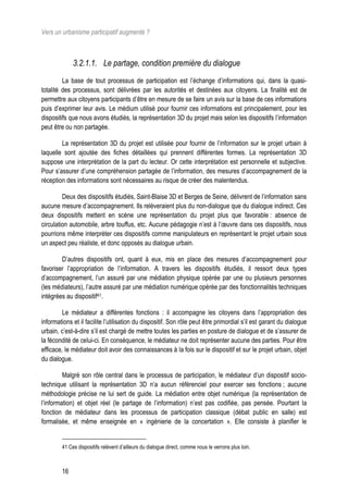 Vers un urbanisme participatif augmenté ?



             3.2.1.1. Le partage, condition première du dialogue
         La base de tout processus de participation est l’échange d’informations qui, dans la quasi-
totalité des processus, sont délivrées par les autorités et destinées aux citoyens. La finalité est de
permettre aux citoyens participants d’être en mesure de se faire un avis sur la base de ces informations
puis d’exprimer leur avis. Le médium utilisé pour fournir ces informations est principalement, pour les
dispositifs que nous avons étudiés, la représentation 3D du projet mais selon les dispositifs l’information
peut être ou non partagée.

        La représentation 3D du projet est utilisée pour fournir de l’information sur le projet urbain à
laquelle sont ajoutée des fiches détaillées qui prennent différentes formes. La représentation 3D
suppose une interprétation de la part du lecteur. Or cette interprétation est personnelle et subjective.
Pour s’assurer d’une compréhension partagée de l’information, des mesures d’accompagnement de la
réception des informations sont nécessaires au risque de créer des malentendus.

         Deux des dispositifs étudiés, Saint-Blaise 3D et Berges de Seine, délivrent de l’information sans
aucune mesure d’accompagnement. Ils relèveraient plus du non-dialogue que du dialogue indirect. Ces
deux dispositifs mettent en scène une représentation du projet plus que favorable : absence de
circulation automobile, arbre touffus, etc. Aucune pédagogie n’est à l’œuvre dans ces dispositifs, nous
pourrions même interpréter ces dispositifs comme manipulateurs en représentant le projet urbain sous
un aspect peu réaliste, et donc opposés au dialogue urbain.

        D’autres dispositifs ont, quant à eux, mis en place des mesures d’accompagnement pour
favoriser l’appropriation de l’information. A travers les dispositifs étudiés, il ressort deux types
d’accompagnement, l’un assuré par une médiation physique opérée par une ou plusieurs personnes
(les médiateurs), l’autre assuré par une médiation numérique opérée par des fonctionnalités techniques
intégrées au dispositif41.

         Le médiateur a différentes fonctions : il accompagne les citoyens dans l’appropriation des
informations et il facilite l’utilisation du dispositif. Son rôle peut être primordial s’il est garant du dialogue
urbain, c’est-à-dire s’il est chargé de mettre toutes les parties en posture de dialogue et de s’assurer de
la fécondité de celui-ci. En conséquence, le médiateur ne doit représenter aucune des parties. Pour être
efficace, le médiateur doit avoir des connaissances à la fois sur le dispositif et sur le projet urbain, objet
du dialogue.

         Malgré son rôle central dans le processus de participation, le médiateur d’un dispositif socio-
technique utilisant la représentation 3D n’a aucun référenciel pour exercer ses fonctions ; aucune
méthodologie précise ne lui sert de guide. La médiation entre objet numérique (la représentation de
l’information) et objet réel (le partage de l’information) n’est pas codifiée, pas pensée. Pourtant la
fonction de médiateur dans les processus de participation classique (débat public en salle) est
formalisée, et même enseignée en « ingénierie de la concertation ». Elle consiste à planifier le


        41 Ces dispositifs relèvent d’ailleurs du dialogue direct, comme nous le verrons plus loin.



        16
 