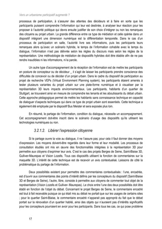 Vers un urbanisme participatif augmenté ?
processus de participation, à s’assurer des attentes des décideurs et à faire en sorte que les
participants puissent comprendre l’information qui leur est destinée, à analyser leur réaction pour les
proposer à l’autorité politique qui devra ensuite justifier de son choix d’intégrer ou non les remarques
des citoyens au projet urbain. La grande différence entre ce type de médiation et celle opérée dans un
dispositif intégrant une dimension numérique est la différentiation temporelle. Dans le cas d’un
processus de participation en salle, l’autorité livre ses informations, puis les participants leurs
remarques alors qu’avec un scénario hybride, le temps de l’information cohabite avec le temps du
dialogue, l’information n’est pas délivrée selon les règles du discours mais selon les règles de la
représentation. Une méthodologie de médiation de dispositifs hybrides doit être établie afin de ne pas
rendre inaudibles ni les informations, ni la parole.

          Un autre type d’accompagnement de la réception de l’information est de mettre les participants
en posture de concepteur ou de décideur _ il s’agit de laisser les participants prendre conscience des
difficultés de concevoir ou de décider d’un projet urbain. Dans le cadre du dispositif de participation au
projet de recherche VEPs (Virtual Environment Planning system), les participants étaient amenés à
tester plusieurs variantes du projet urbain sur une plate-forme numérique et à visualiser par la
représentation 3D leurs impacts environnementaux. Les participants, habitants d’un quartier de
Stuttgart, se trouvaient ainsi en mesure de comprendre les tenants et les aboutissants du débat urbain.
Cette approche pédagogique permet de mettre les habitants sans connaissance technique en capacité
de dialoguer d’aspects techniques qui dans ce type de projet urbain sont essentiels. Cette technique a
également été employée par le dispositif Bus Meister et sera exposée plus loin.

        En résumé, le partage de l’information, condition du dialogue, nécessite un accompagnement.
Cet accompagnement doit-être inscrit dans le scénario d’usage des dispositifs qu’ils utilisent les
technologies numériques ou non.

             3.2.1.2. Libérer l’expression citoyenne
         Si le partage ouvre la voie au dialogue, il ne l’assure pas; pour cela il faut donner des moyens
d’expression. Les moyens doivent-être regardés dans leur forme et leur modalité. Les processus de
consultation étudiés ont mis en œuvre des fonctionnalités intégrées à la représentation 3D pour
permettre aux citoyens d’exprimer leur avis. C’est le cas des projets Berges de Seine, Saint-Blaise 3D,
Gulliver-Maurepas et Vision Lozells. Tous ces dispositifs utilisent la fonction de commentaires sur la
maquette 3D. L’intérêt de cette technique est de recevoir un avis contextualisé. Laissons de côté la
problématique du partage de l’information.

         Deux possibilités existent pour permettre des commentaires contextualisés : l’une, encadrée,
est d’ouvrir aux commentaires des points d’intérêt définis par les concepteurs du dispositif (Saint-Blaise
3D et Berges de Seine), l’autre, libre, consiste à permettre aux citoyens de commenter tout objet de la
représentation (Vision Lozells et Gulliver- Maurepas). Le choix entre l’une des deux possibilités doit être
établi en fonction de l’objet du débat. Concernant le projet Berges de Seine, le commentaire encadré
est tout à fait recevable puisque ce qui était mis au débat ne portait que sur les usages de certains sites
; pour le quartier Saint-Blaise, le commentaire encadré n’apparait pas approprié du fait que le débat
portait sur la rénovation d’un quartier habité, ainsi des objets qui n’auraient pas d’intérêts significatifs
pour les concepteurs pourraient en avoir pour les participants. Dans tous les cas, ce qui pose problème


        17
 