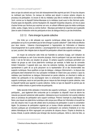 Vers un urbanisme participatif augmenté ?
dans ce type de scénario est que l’avis doit nécessairement être exprimé par écrit. Or tous les citoyens
ne maîtrisent pas l’écriture. Ce manque de maîtrise peut aboutir à exclure certains citoyens du
processus de participation. Ici encore le rôle du médiateur peut être le remède de la non-maîtrise de
l’écrit, comme sur le dispositif Gulliver-Maurepas où le médiateur jouait aussi le rôle d’écrivain public.
D’autres types de dispositifs, comme Hautepierre 3D, dispositif d’expertise citoyenne, ont mis en place
d’autres formes que l’écriture pour exprimer son avis, en utilisant différents types de média numériques
(vidéo, audios, images, liens) ou comme Gulliver - Maurepas permettant de s’exprimer par la gestuelle
(dans le cadre d’interaction entre les participants et donc de dialogue direct) ou par des émoticônes.

               3.2.1.3. Faire émerger la parole collective
         Une limite qui a été adressée aux supports numériques utilisés dans les processus de
participation est qu’ils ne permettent pas de faire émerger la parole collective42. Cette limite est effective
pour deux raisons : l’absence d’accompagnement à l’appropriation de l’information et l’absence
d’accompagnement de la parole collective. L’accompagnement de la parole collective est une mesure
qui peut, pourtant, être intégrée dans le dispositif de participation utilisant des supports numériques.

         Un moyen de contourner cette limite est l’hybridité du scénario d’usage, soit l’utilisation de
supports numériques au sein d’une rencontre physique. Ainsi le participant n’est pas seul devant son
écran, il est de fait dans une situation de groupe. Si certains supports numériques permettent une
relation de groupe au sein d’une plate-forme numérique par exemple, le faible taux de connectés
limitent l’interaction. Il apparait alors que, dans les scénarios hybrides, les participants dialoguent
spontanément à partir de ce qu’ils perçoivent via la représentation 3D et des fonctionnalités des
supports numériques. Nous qualifions ce type de dialogue « dialogue d’étonnement », le discours des
participants étant directement lié à leur perception immédiate et n’étant donc pas construit. L’ajout du
médiateur peut transformer ce dialogue d’étonnement en parole collective, en cherchant à mettre en
relation les participants et les accompagner dans la construction d’une perception collective. Les
supports numériques, seuls ne sont peut-être pas en mesure de faire émerger la parole collective, mais
le dispositif hybridé peut apporter la parole collective. Certes ce type de dispositif ne permet pas de
mettre en relation directe un grand nombre de participants.

         Cette seconde limite adressée à l’encontre des supports numériques _ le nombre restreint de
participants _ peut également être contournée par la conception du dispositif. Avant de décrire les
mesures qui peuvent solutionner cette question, intéressons-nous à la production de la parole collective
dans un processus de participation sans support numérique. Prenons l’exemple du projet Berges de
Seine, pour lequel une plate-forme numérique a été conçue pour diffuser de l’information et recueillir les
avis des citoyens mais n’a pas été utilisée dans le processus de participation à savoir la concertation
légale. Ce processus de participation organisé par un bureau d’étude spécialisé a consisté en des
réunions publiques par arrondissement parisien où participaient une centaine d’habitants et en trois
ateliers thématiques de 45mn regroupant une quinzaine de citoyens chacun. D’après la directrice du
bureau d’étude, la parole collective peut émerger des réunions publiques, même si, dans les faits, ce




        42   Directrice du Bureau Respublica, entretien du 26 mai 2011



        18
 