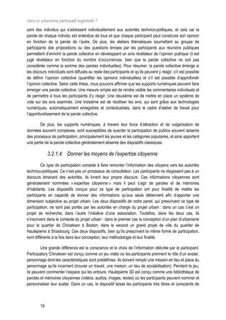 Vers un urbanisme participatif augmenté ?
sont des individus qui s’adressent individuellement aux autorités technico-politiques, et cela car la
parole de chaque individu est entendue de tous et que chaque participant peut construire son opinion
en fonction de la parole de l’autre. De plus, les ateliers thématiques soumettant au groupe de
participants des propositions ou des questions émises par les participants aux réunions publiques
permettent d’enrichir la parole collective en développant un avis révélateur de l’opinion publique (il est
jugé révélateur en fonction du nombre d’occurrences, bien que la parole collective ne soit pas
considérée comme la somme des paroles individuelles). Pour résumer, la parole collective émerge si
les discours individuels sont diffusés au reste des participants et qu’ils peuvent y réagir, s’il est possible
de définir l’opinion collective (quantifier les opinions individuelles) et s’il est possible d’approfondir
l’opinion collective. Selon cette thèse, nous pouvons affirmer que les supports numériques peuvent faire
émerger une parole collective. Une mesure simple est de rendre visible les commentaires individuels et
de permettre à tous les participants d’y réagir. Une deuxième est de mettre en place un système de
vote sur les avis exprimés. Une troisième est de réutiliser les avis, qui sont grâce aux technologies
numériques, automatiquement enregistrés et contextualisés, dans le cadre d’atelier de travail pour
l’approfondissement de la parole collective.

        De plus, les supports numériques, à travers leur force d’attraction et de vulgarisation de
données souvent complexes, sont susceptibles de susciter la participation de publics souvent absents
des processus de participation, principalement les jeunes et les catégories populaires, et ainsi apportent
une partie de la parole collective généralement absente des dispositifs classiques.

             3.2.1.4. Donner les moyens de l’expertise citoyenne
         Ce type de participation consiste à faire remonter l’information des citoyens vers les autorités
technico-politiques. Ce n’est pas un processus de consultation. Les participants ne réagissent pas à un
discours émanant des autorités, ils livrent leur propre discours. Ces informations citoyennes sont
généralement nommées « expertise citoyenne » mais il peut s’agir de paroles et de mémoires
d’habitants. Les dispositifs conçus pour ce type de participation ont pour finalité de mettre les
participants en capacité de donner des informations qu’eux seuls détiennent afin d’apporter une
dimension subjective au projet urbain. Les deux dispositifs de notre panel, qui prescrivent ce type de
participation, ne sont pas portés par les autorités en charge du projet urbain : dans un cas c’est un
projet de recherche, dans l’autre l’initiative d’une association. Toutefois, dans les deux cas, ils
s’inscrivent dans le contexte du projet urbain : dans le premier cas la conception d’un plan d’urbanisme
pour le quartier de Chinatown à Boston, dans le second un grand projet de ville du quartier de
Hautepierre à Strasbourg. Ces deux dispositifs, bien qu’ils prescrivent la même forme de participation,
sont différents à la fois dans leur conception, leur méthodologie et leur finalité.

        Une grande différence est la conscience et le choix de l’information délivrée par le participant.
Participatory Chinatown est conçu comme un jeu vidéo où les participants prennent le rôle d’un avatar,
personnage dont les caractéristiques sont prédéfinies. Ils doivent remplir une mission en lieu et place du
personnage qu’ils incarnent (trouver un travail, une maison, un lieu de sociabilisation). Pendant le jeu,
ils peuvent commenter l’espace qui les entoure. Hautepierre 3D est conçu comme une bibliothèque de
paroles et mémoires citoyennes (vidéos, audios, images, textes) où les participants peuvent nommer et
personnaliser leur avatar. Dans un cas, le dispositif laisse les participants très libres et conscients de



        19
 