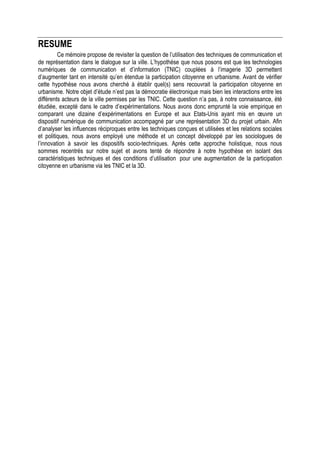 RESUME
         Ce mémoire propose de revisiter la question de l’utilisation des techniques de communication et
de représentation dans le dialogue sur la ville. L’hypothèse que nous posons est que les technologies
numériques de communication et d’information (TNIC) couplées à l’imagerie 3D permettent
d’augmenter tant en intensité qu’en étendue la participation citoyenne en urbanisme. Avant de vérifier
cette hypothèse nous avons cherché à établir quel(s) sens recouvrait la participation citoyenne en
urbanisme. Notre objet d’étude n’est pas la démocratie électronique mais bien les interactions entre les
différents acteurs de la ville permises par les TNIC. Cette question n’a pas, à notre connaissance, été
étudiée, excepté dans le cadre d’expérimentations. Nous avons donc emprunté la voie empirique en
comparant une dizaine d’expérimentations en Europe et aux Etats-Unis ayant mis en œuvre un
dispositif numérique de communication accompagné par une représentation 3D du projet urbain. Afin
d’analyser les influences réciproques entre les techniques conçues et utilisées et les relations sociales
et politiques, nous avons employé une méthode et un concept développé par les sociologues de
l’innovation à savoir les dispositifs socio-techniques. Après cette approche holistique, nous nous
sommes recentrés sur notre sujet et avons tenté de répondre à notre hypothèse en isolant des
caractéristiques techniques et des conditions d’utilisation pour une augmentation de la participation
citoyenne en urbanisme via les TNIC et la 3D.
 