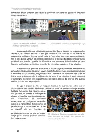 Vers un urbanisme participatif augmenté ?
l’information diffusée alors que dans l’autre les participants sont dans une position de joueur qui
influence leur posture.




 L’avatar d’un participant accédant à du contenu        L’immersion dans Chinatown via un personnage du jeu.
 produit par les habitants de Hautepierre.

          L’autre grande différence est l’utilisation des données. Dans le dispositif mis en place par les
chercheurs, les données recueillies ne sont pas publiées et sont analysées par les porteurs du
processus de participation alors que, dans le cadre de l’association, les données sont accessibles par
tous et telles quelles. Dans un cas, on se rapproche plus de la technique du sociological survey où les
participants sont amenés à produire des informations sans en maîtriser l’utilisation alors que dans
l’autre les participants ont la visibilité de l’ensemble des informations produites et de leur utilisation.

         Il est remarquable que, dans les deux cas, la fonction du jeu soit mobilisée pour favoriser la
participation et la production des savoirs citoyens (si cette fonction est moins remarquable dans le cas
d’Hautepierre 3D, son concepteur, Grégoire Zabé, nous a informés de son intention de créer un jeu de
football dans la plate-forme afin de mobiliser plus de jeunes à son utilisation). Il serait intéressant
d’analyser plus loin le lien entre dispositif ludique et mise en capacité des citoyens ainsi que les
relations produites entre les participants.

        Ce type de dispositif constitue un dialogue indirect avec les autorités, voir peut ne recevoir
aucune attention des autorités. Néanmoins il constitue un moyen de favoriser le dialogue entre les
habitants d’un quartier. Les habitants, qui ne
sont peut-être pas amenés à se côtoyer ou
alors ne vont pas faire porter leur discussion sur
leur     environnement,        se      rencontrent
numériquement ou physiquement, rassemblés
autour de la représentation de leur quartier, et
peuvent partager la vision qu’ils en ont. Ce type
de dispositif crée une dynamique de

participation qui, même si elle n’est pas prise en   200 habitants de Chinatown regroupés dans une salle
compte par les autorités, pourraient faciliter un    d’une association de quartier pour participer au
futur dialogue urbain.                               processus de participation.




        20
 