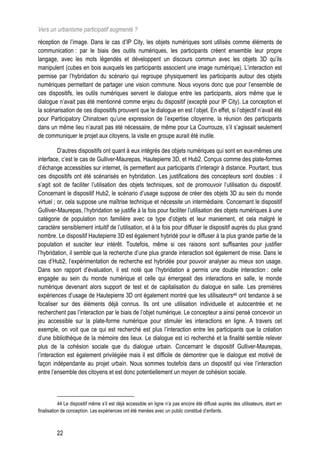 Vers un urbanisme participatif augmenté ?
réception de l’image. Dans le cas d’IP City, les objets numériques sont utilisés comme éléments de
communication : par le biais des outils numériques, les participants créent ensemble leur propre
langage, avec les mots légendés et développent un discours commun avec les objets 3D qu’ils
manipulent (cubes en bois auxquels les participants associent une image numérique). L’interaction est
permise par l’hybridation du scénario qui regroupe physiquement les participants autour des objets
numériques permettant de partager une vision commune. Nous voyons donc que pour l’ensemble de
ces dispositifs, les outils numériques servent le dialogue entre les participants, alors même que le
dialogue n’avait pas été mentionné comme enjeu du dispositif (excepté pour IP City). La conception et
la scénarisation de ces dispositifs prouvent que le dialogue en est l’objet. En effet, si l’objectif n’avait été
pour Participatory Chinatown qu’une expression de l’expertise citoyenne, la réunion des participants
dans un même lieu n’aurait pas été nécessaire, de même pour La Courrouze, s’il s’agissait seulement
de communiquer le projet aux citoyens, la visite en groupe aurait été inutile.

          D’autres dispositifs ont quant à eux intégrés des objets numériques qui sont en eux-mêmes une
interface, c’est le cas de Gulliver-Maurepas, Hautepierre 3D, et Hub2. Conçus comme des plate-formes
d’échange accessibles sur internet, ils permettent aux participants d’interagir à distance. Pourtant, tous
ces dispositifs ont été scénarisés en hybridation. Les justifications des concepteurs sont doubles : il
s’agit soit de faciliter l’utilisation des objets techniques, soit de promouvoir l’utilisation du dispositif.
Concernant le dispositif Hub2, le scénario d’usage suppose de créer des objets 3D au sein du monde
virtuel ; or, cela suppose une maîtrise technique et nécessite un intermédiaire. Concernant le dispositif
Gulliver-Maurepas, l’hybridation se justifie à la fois pour faciliter l’utilisation des objets numériques à une
catégorie de population non familière avec ce type d’objets et leur maniement, et cela malgré le
caractère sensiblement intuitif de l’utilisation, et à la fois pour diffuser le dispositif auprès du plus grand
nombre. Le dispositif Hautepierre 3D est également hybridé pour le diffuser à la plus grande partie de la
population et susciter leur intérêt. Toutefois, même si ces raisons sont suffisantes pour justifier
l’hybridation, il semble que la recherche d’une plus grande interaction soit également de mise. Dans le
cas d’Hub2, l’expérimentation de recherche est hybridée pour pouvoir analyser au mieux son usage.
Dans son rapport d’évaluation, il est noté que l’hybridation a permis une double interaction : celle
engagée au sein du monde numérique et celle qui émergeait des interactions en salle, le monde
numérique devenant alors support de test et de capitalisation du dialogue en salle. Les premières
expériences d’usage de Hautepierre 3D ont également montré que les utilisateurs44 ont tendance à se
focaliser sur des éléments déjà connus. Ils ont une utilisation individuelle et autocentrée et ne
recherchent pas l’interaction par le biais de l’objet numérique. Le concepteur a ainsi pensé concevoir un
jeu accessible sur la plate-forme numérique pour stimuler les interactions en ligne. A travers cet
exemple, on voit que ce qui est recherché est plus l’interaction entre les participants que la création
d’une bibliothèque de la mémoire des lieux. Le dialogue est ici recherché et la finalité semble relever
plus de la cohésion sociale que du dialogue urbain. Concernant le dispositif Gulliver-Maurepas,
l’interaction est également privilégiée mais il est difficile de démontrer que le dialogue est motivé de
façon indépendante au projet urbain. Nous sommes toutefois dans un dispositif qui vise l’interaction
entre l’ensemble des citoyens et est donc potentiellement un moyen de cohésion sociale.



           44 Le dispositif même s’il est déjà accessible en ligne n’a pas encore été diffusé auprès des utilisateurs, étant en
finalisation de conception. Les expériences ont été menées avec un public constitué d’enfants.



         22
 