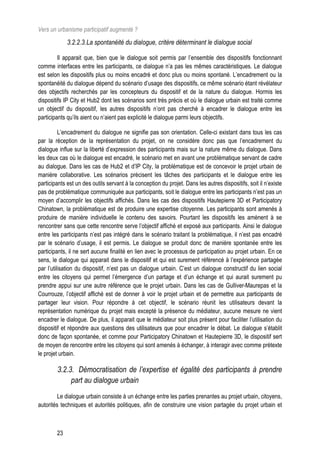Vers un urbanisme participatif augmenté ?

             3.2.2.3.La spontanéité du dialogue, critère déterminant le dialogue social

         Il apparait que, bien que le dialogue soit permis par l’ensemble des dispositifs fonctionnant
comme interfaces entre les participants, ce dialogue n’a pas les mêmes caractéristiques. Le dialogue
est selon les dispositifs plus ou moins encadré et donc plus ou moins spontané. L’encadrement ou la
spontanéité du dialogue dépend du scénario d’usage des dispositifs, ce même scénario étant révélateur
des objectifs recherchés par les concepteurs du dispositif et de la nature du dialogue. Hormis les
dispositifs IP City et Hub2 dont les scénarios sont très précis et où le dialogue urbain est traité comme
un objectif du dispositif, les autres dispositifs n’ont pas cherché à encadrer le dialogue entre les
participants qu’ils aient ou n’aient pas explicité le dialogue parmi leurs objectifs.

          L’encadrement du dialogue ne signifie pas son orientation. Celle-ci existant dans tous les cas
par la réception de la représentation du projet, on ne considère donc pas que l’encadrement du
dialogue influe sur la liberté d’expression des participants mais sur la nature même du dialogue. Dans
les deux cas où le dialogue est encadré, le scénario met en avant une problématique servant de cadre
au dialogue. Dans les cas de Hub2 et d’IP City, la problématique est de concevoir le projet urbain de
manière collaborative. Les scénarios précisent les tâches des participants et le dialogue entre les
participants est un des outils servant à la conception du projet. Dans les autres dispositifs, soit il n’existe
pas de problématique communiquée aux participants, soit le dialogue entre les participants n’est pas un
moyen d’accomplir les objectifs affichés. Dans les cas des dispositifs Hautepierre 3D et Participatory
Chinatown, la problématique est de produire une expertise citoyenne. Les participants sont amenés à
produire de manière individuelle le contenu des savoirs. Pourtant les dispositifs les amènent à se
rencontrer sans que cette rencontre serve l’objectif affiché et exposé aux participants. Ainsi le dialogue
entre les participants n’est pas intégré dans le scénario traitant la problématique, il n’est pas encadré
par le scénario d’usage, il est permis. Le dialogue se produit donc de manière spontanée entre les
participants, il ne sert aucune finalité en lien avec le processus de participation au projet urbain. En ce
sens, le dialogue qui apparait dans le dispositif et qui est surement référencé à l’expérience partagée
par l’utilisation du dispositif, n’est pas un dialogue urbain. C’est un dialogue constructif du lien social
entre les citoyens qui permet l’émergence d’un partage et d’un échange et qui aurait surement pu
prendre appui sur une autre référence que le projet urbain. Dans les cas de Gulliver-Maurepas et la
Courrouze, l’objectif affiché est de donner à voir le projet urbain et de permettre aux participants de
partager leur vision. Pour répondre à cet objectif, le scénario réunit les utilisateurs devant la
représentation numérique du projet mais excepté la présence du médiateur, aucune mesure ne vient
encadrer le dialogue. De plus, il apparait que le médiateur soit plus présent pour faciliter l’utilisation du
dispositif et répondre aux questions des utilisateurs que pour encadrer le débat. Le dialogue s’établit
donc de façon spontanée, et comme pour Participatory Chinatown et Hautepierre 3D, le dispositif sert
de moyen de rencontre entre les citoyens qui sont amenés à échanger, à interagir avec comme prétexte
le projet urbain.

        3.2.3. Démocratisation de l’expertise et égalité des participants à prendre
             part au dialogue urbain
         Le dialogue urbain consiste à un échange entre les parties prenantes au projet urbain, citoyens,
autorités techniques et autorités politiques, afin de construire une vision partagée du projet urbain et



        23
 
