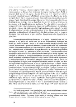 Vers un urbanisme participatif augmenté ?
tenter de trouver un consensus entre les parties qui servira à la décision ou à la conception du projet de
manière collective. Le dialogue urbain est composé de moyens, l’échange, et d’une finalité, le
consensus. Cette approche se rapproche de celle d’Habermas si on recherche une décision
consensuelle et de celle d’Hatchuel si la finalité est la conception collaborative. Dans les deux cas, les
participants doivent être en mesure de comprendre et de discuter d’aspects assez techniques, les
principes d’égalité et de rationalité énoncés par Habermas sont donc nécessaires à mettre en œuvre
dans les processus de dialogue urbain. Le dispositif doit alors permettre la mise au même niveau de
connaissances et de capacités d’action des participants, c’est-à-dire faciliter une compréhension
partagée et donner des instruments pour penser et argumenter les différentes options du projet urbain,
afin d’aboutir à une vision négociée du projet urbain. Le principe d’argumentation rationnelle a fait l’objet
de critiques portant sur le caractère non démocratique de ce principe et de son application, toutefois il
apparait que les dispositifs socio-techniques intégrant des objets numériques soient en mesure de
démocratiser l’expertise de tous et de rendre effectif une discussion argumentée et constructive du
projet urbain.

         Parmi les dispositifs de dialogue urbain étudiés, un se rapporte à la décision (VEPs), trois à la
conception (IP city, Hub2 et Bus Meister). Dans tous les cas, les dispositifs ont mis en place des
moyens pour amener les citoyens à réfléchir sur les logiques urbaines et prendre position sur le projet
urbain de façon rationnelle. Il apparait dans tous les cas que la simulation du projet et de ses différentes
variantes soit le seul moyen employé pour réfléchir les logiques urbaines. Simulation des usages pour
Hub2, des conséquences environnementales du projet urbain pour VEPs, des mesures de planification
des transports en commun pour Bus Meister et des flux pour IP City45. La simulation permise par les
technologies numériques renvoie à une compréhension intuitive des logiques urbaines et permet à tous
participants de comprendre les conséquences de différents scénarios du projet urbain et ainsi d’être en
mesure de déterminer le scénario le meilleur selon les enjeux identifiés. La simulation du projet est donc
un moyen de démocratiser les connaissances techniques. Contrairement à la lecture ou l’écoute d’un
discours présentant les enjeux et les conséquences de différents scénarios d’un projet, les objets
numériques rendent les participants actifs, ils sont en capacité de tester par eux-mêmes différents
scénarios et d’en mesurer les conséquences. La position active des participants dans le dispositif
permet de favoriser leur posture active dans le dialogue, les participants n’ayant pas le sentiment de ne
pouvoir qu’écouter le discours des autorités, voire d’être manipulés. Toutefois, si la démocratisation de
l’expertise a été rendue possible par tous ces dispositifs, certains seulement ont intégré des moyens
pour que tous les participants puissent prendre part au débat argumenté. En effet, avoir un avis motivé
ne signifie pas pouvoir exprimer cet avis. Le modèle de la prise de parole en public qui est
habituellement employé dans tous les processus de participation citoyenne peut nuire à l’expression de
ceux qui ont un niveau d’éducation moins élevé, surtout que contrairement aux systèmes éducatifs du
monde anglophone où dès les petites classes les élèves se confrontent à l’exercice de l’exposé et du
débat d’idées, le système français ne favorise pas ce mode d’expression46. Certains dispositifs ont



           45 Le dispositif permet de simuler d’autres enjeux des projets urbains. La problématique des flux a été le scénario
choisi par les participants lors de l’expérimentation du dispositif à Cergy-Pontoise.
           46 « L’absence d’apprentissage scolaire de la discussion tout comme la faible attention généralement prêtée aux
conditions pratiques de l’échange » Loïc Blondiaux (p. 43-44) à propos de la démocratie délibérative comme source
d’inspiration des expérimentations en Amérique du Nord et l’absence d’import du concept en France



         24
 