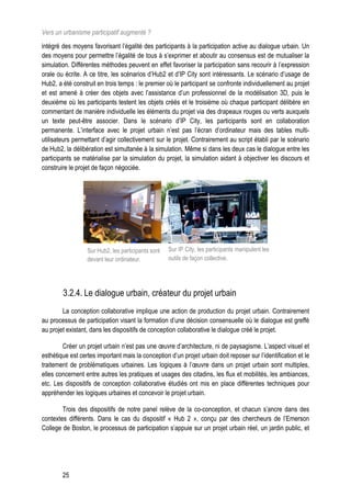 Vers un urbanisme participatif augmenté ?
intégré des moyens favorisant l’égalité des participants à la participation active au dialogue urbain. Un
des moyens pour permettre l’égalité de tous à s’exprimer et aboutir au consensus est de mutualiser la
simulation. Différentes méthodes peuvent en effet favoriser la participation sans recourir à l’expression
orale ou écrite. A ce titre, les scénarios d’Hub2 et d’IP City sont intéressants. Le scénario d’usage de
Hub2, a été construit en trois temps : le premier où le participant se confronte individuellement au projet
et est amené à créer des objets avec l’assistance d’un professionnel de la modélisation 3D, puis le
deuxième où les participants testent les objets créés et le troisième où chaque participant délibère en
commentant de manière individuelle les éléments du projet via des drapeaux rouges ou verts auxquels
un texte peut-être associer. Dans le scénario d’IP City, les participants sont en collaboration
permanente. L’interface avec le projet urbain n’est pas l’écran d’ordinateur mais des tables multi-
utilisateurs permettant d’agir collectivement sur le projet. Contrairement au script établi par le scénario
de Hub2, la délibération est simultanée à la simulation. Même si dans les deux cas le dialogue entre les
participants se matérialise par la simulation du projet, la simulation aidant à objectiver les discours et
construire le projet de façon négociée.




                  Sur Hub2, les participants sont   Sur IP City, les participants manipulent les
                  devant leur ordinateur.           outils de façon collective.




        3.2.4. Le dialogue urbain, créateur du projet urbain
        La conception collaborative implique une action de production du projet urbain. Contrairement
au processus de participation visant la formation d’une décision consensuelle où le dialogue est greffé
au projet existant, dans les dispositifs de conception collaborative le dialogue créé le projet.

        Créer un projet urbain n’est pas une œuvre d’architecture, ni de paysagisme. L’aspect visuel et
esthétique est certes important mais la conception d’un projet urbain doit reposer sur l’identification et le
traitement de problématiques urbaines. Les logiques à l’œuvre dans un projet urbain sont multiples,
elles concernent entre autres les pratiques et usages des citadins, les flux et mobilités, les ambiances,
etc. Les dispositifs de conception collaborative étudiés ont mis en place différentes techniques pour
appréhender les logiques urbaines et concevoir le projet urbain.

        Trois des dispositifs de notre panel relève de la co-conception, et chacun s’ancre dans des
contextes différents. Dans le cas du dispositif « Hub 2 », conçu par des chercheurs de l’Emerson
College de Boston, le processus de participation s’appuie sur un projet urbain réel, un jardin public, et




        25
 