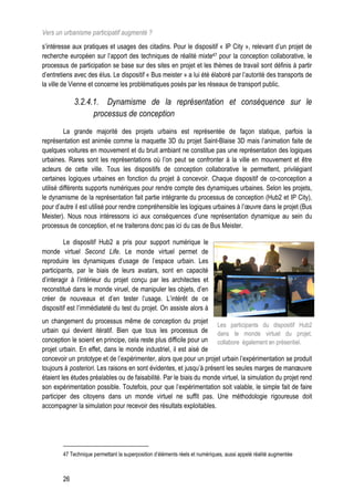 Vers un urbanisme participatif augmenté ?
s’intéresse aux pratiques et usages des citadins. Pour le dispositif « IP City », relevant d’un projet de
recherche européen sur l’apport des techniques de réalité mixte47 pour la conception collaborative, le
processus de participation se base sur des sites en projet et les thèmes de travail sont définis à partir
d’entretiens avec des élus. Le dispositif « Bus meister » a lui été élaboré par l’autorité des transports de
la ville de Vienne et concerne les problématiques posés par les réseaux de transport public.

             3.2.4.1. Dynamisme de la représentation et conséquence sur le
                   processus de conception
          La grande majorité des projets urbains est représentée de façon statique, parfois la
représentation est animée comme la maquette 3D du projet Saint-Blaise 3D mais l’animation faite de
quelques voitures en mouvement et du bruit ambiant ne constitue pas une représentation des logiques
urbaines. Rares sont les représentations où l’on peut se confronter à la ville en mouvement et être
acteurs de cette ville. Tous les dispositifs de conception collaborative le permettent, privilégiant
certaines logiques urbaines en fonction du projet à concevoir. Chaque dispositif de co-conception a
utilisé différents supports numériques pour rendre compte des dynamiques urbaines. Selon les projets,
le dynamisme de la représentation fait partie intégrante du processus de conception (Hub2 et IP City),
pour d’autre il est utilisé pour rendre compréhensible les logiques urbaines à l’œuvre dans le projet (Bus
Meister). Nous nous intéressons ici aux conséquences d’une représentation dynamique au sein du
processus de conception, et ne traiterons donc pas ici du cas de Bus Meister.

         Le dispositif Hub2 a pris pour support numérique le
monde virtuel Second Life. Le monde virtuel permet de
reproduire les dynamiques d’usage de l’espace urbain. Les
participants, par le biais de leurs avatars, sont en capacité
d’interagir à l’intérieur du projet conçu par les architectes et
reconstitué dans le monde viruel, de manipuler les objets, d’en
créer de nouveaux et d’en tester l’usage. L’intérêt de ce
dispositif est l’immédiateté du test du projet. On assiste alors à
un changement du processus même de conception du projet
                                                                     Les participants du dispositif Hub2
urbain qui devient itératif. Bien que tous les processus de dans le monde virtuel du projet,
conception le soient en principe, cela reste plus difficile pour un collabore également en présentiel.
projet urbain. En effet, dans le monde industriel, il est aisé de
concevoir un prototype et de l’expérimenter, alors que pour un projet urbain l’expérimentation se produit
toujours à posteriori. Les raisons en sont évidentes, et jusqu’à présent les seules marges de manœuvre
étaient les études préalables ou de faisabilité. Par le biais du monde virtuel, la simulation du projet rend
son expérimentation possible. Toutefois, pour que l’expérimentation soit valable, le simple fait de faire
participer des citoyens dans un monde virtuel ne suffit pas. Une méthodologie rigoureuse doit
accompagner la simulation pour recevoir des résultats exploitables.




        47 Technique permettant la superposition d’éléments réels et numériques, aussi appelé réalité augmentée



        26
 