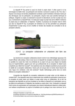 Vers un urbanisme participatif augmenté ?
         Le dispositif IP City permet lui aussi de simuler le projet urbain. Il utilise quand à lui les
technologies de réalité mixte. Les participants sont amenés à concevoir le projet sur site. Pour cela, il
dispose d’une banque de données préalablement constitués à partir d’entretiens individuels menés par
des ethnologues avec les participants. Les participants, citoyens mais aussi autorités techniques et
politiques, imaginent un projet, le construisent et peuvent le déconstruire une fois le projet sous leur
yeux. Contrairement au dispositif Hub2, il ne teste pas l’usage du projet mais sert à réfléchir l’ambiance
du projet conçu en collaboration, à l’objectiver. Toutefois, le processus de conception reste le même
que celui du dispositif IP City, la perception de l’ambiance (ici, les flux) permettent aux participants
d’expérimenter le projet conçu et de le modifier en fonction des résultats de la simulation et de sa
perception collective.




                                                                      Représentation des flux projetés sur un site
                                                                      en projet à Cergy-Pontoise.


             3.2.4.2. La conception collaborative en urbanisme doit faire ses
                   preuves
         Les tenants de la conception collaborative doivent s’armer d’une méthodologie rigoureuse s’ils
veulent diffuser cette pratique. Dans le seul cas où le dispositif de conception collaborative s’inscrivait
en parallèle d’un projet réel, Hub2, les architectes de ce projet n’ont pas voulu intégrer les résultats
issus de l’expérimentation, jugeant qu’en tant que professionnels de la conception ils étaient seuls
compétents pour déterminer le projet48. Une expérience avec des collégiens australiens prouve pourtant
la validité de la conception collaborative, l’école qu’ils ont conçue dans le monde virtuel Second Life
avec l’appui d’un architecte a bien été construite.49 Quelle méthodologie permet alors de rendre
effective la conception collaborative ?

         L’ensemble des dispositifs de conception collaborative de projet urbain ont été réalisés en
contexte fictif50. Ces dispositifs visant plus à expérimenter des modalités de participation citoyenne pour
la conception du projet urbain qu’à réaliser un projet urbain conçu en collaboration. De ce fait, les
évaluations des dispositifs se sont plus focalisées sur les effets du dispositif sur la participation que sur
les effets de la participation et l’intégration des résultats au projet urbain. Ainsi, l’évaluation du dispositif
Hub2 montre une augmentation de la participation des citoyens habituellement absents du débat public,
une meilleure compréhension du projet et la facilitation pour le partage d’une vision commune. Sur le


        48 Rapport d’évaluation du projet Hub2, p.16
        49 Quelques informations sur le projet sont disponibles sur : http://blog.almatropie.org/2009/03/australie-jour-3/
        50 Hormis Bus Meister mais qui est encore en phase de conception.



        27
 