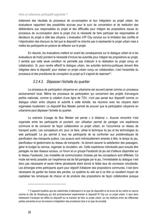 Vers un urbanisme participatif augmenté ?
traitement des résultats du processus de co-conception et leur intégration au projet urbain, les
évaluateurs rapportent des possibilités accrues pour le suivi de concertation et de restitution des
délibérations aux responsables du projet et des difficultés pour intégrer les propositions issues du
processus de co-conception dans le projet d’où la nécessité de faire participer les responsables et
décideurs du projet à côté des citoyens. L’évaluation d’IP City conclue sur la limitation des conflits et
l’objectivation des discours du fait que le dispositif ne cherche pas à représenter le projet urbain mais à
mettre les participants en posture de réflexion sur le projet.

        En résumé, les évaluations mettent en avant les conséquences sur le dialogue urbain et si les
évaluateurs de Hub2 pointent la nécessité d’inclure les autorités pour intégrer les propositions au projet,
il semble que cette seule condition ne permette pas d’aboutir à la réalisation du projet conçu en
collaboration. Si, pour rendre effectif le dialogue urbain, les autorités technico-politiques doivent être
intégrées dans le dispositif, pour réaliser un projet urbain conçu en collaboration, c’est l’ensemble du
processus et des procédures de conception du projet qu’il s’agirait de repenser51.

               3.2.4.3. Dépasser l’échelle du quartier
        Le processus de participation citoyenne en urbanisme est souvent pensé comme un processus
exclusivement local. Même les processus de participation qui concernent des projets d’envergure
parfois nationale, comme la création d’une ligne de TGV, n’ont pas pensé leur dispositif comme un
dialogue urbain entre citoyens et autorité à cette échelle, les réunions avec les citoyens étant
organisées localement. Le dispositif Bus Meister permet de prouver que la participation citoyenne en
urbanisme peut dépasser l’échelle du quartier.

         Le scénario d’usage de Bus Meister est pensé « à distance ». Aucune rencontre n’est
organisée entre les participants et pourtant, son utilisation permet de partager une expérience
commune et de concevoir de façon collaborative un projet urbain, en l’occurrence un réseau de
transport public. Les concepteurs ont, pour ce faire, utilisé la technique du jeu et les technologies du
web participatif. Le jeu permet à tous les participants de se confronter aux problématiques de
planification des transports publics. Les joueurs sont individuellement amenés à être, le temps du jeu,
planificateur et gestionnaire du réseau de transports : ils doivent assurer la satisfaction des passagers,
gérer le budget du service, organiser la circulation, etc. Cette expérience individuelle peut ensuite être
partagée via des réseaux sociaux, un forum et un groupe Facebook (le jeu est d’ailleurs disponible sur
le réseau Facebook). Les modalités de communication choisies par les concepteurs sont différées. Ce
mode est rendu possible car l’expérience est de fait partagée par le jeu, l’immédiateté du dialogue n’est
donc pas nécessaire et serait même pénalisante étant donné le faible taux de connexion simultanée.
Les échanges entre participants ayant pour objectif d’élaborer des propositions communes, il est donc
nécessaire de garder les traces des paroles. Le système du wiki est à ce titre un excellent moyen de
capitaliser les remarques de chacun et de produire des propositions de façon collaborative puisque



          51Il apparait toutefois que les collectivités s’intéressent à ce type de dispositifs et ait envie de les mettre en œuvre
comme la ville de Strasbourg qui doit prochainement expérimenter le dispositif IP City sur un projet urbain. Il sera alors
intéressant d’analyser les effets du dispositif sur la manière de faire un projet urbain, sur les relations entre les différentes
parties prenantes et sur les besoins d’adaptation des procédures face à ce type de procédé.



          28
 