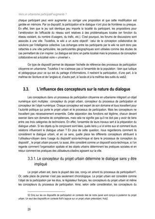 Vers un urbanisme participatif augmenté ?
chaque participant peut venir augmenter ou corriger une proposition et que cette modification est
gardée en mémoire. Par ce dispositif, la participation et le dialogue n’ont plus de frontières ou presque.
En effet, bien que le jeu soit identique peu importe la localité du participant, les propositions pour
l’amélioration de l’efficacité du réseau sont relatives à des problématiques locales (en fonction du
réseau existant, du nombre d’usagers, du trafic, etc.). C’est pourquoi, les forums de discussions sont
associés à une ville. Toutefois, le wiki a un autre objectif : celui de la conception collaborative de
solutions par l’intelligence collective. Les échanges entre les participants par le wiki ne sont donc pas
rattachés à une ville particulière, les particularités géographiques sont utilisées comme des études de
cas permettant de s’en inspirer. Le dialogue est donc en partie localisé mais le processus de conception
collaborative est a-localisé voire « universel ».

        Ce type de dispositif permet de dépasser l’échelle de référence des processus de participation
citoyenne en urbanisme. Toutefois il ne s’adresse pas à l’ensemble de la population : bien que ludique
et pédagogique pour ce qui est du partage d’informations, il restreint la participation, d’une part, à la
maîtrise de l’écriture et de l’anglais et, d’autre part, à l’accès et à la maîtrise des outils du web2.



    3.3.           L’influence des concepteurs sur la nature du dialogue
           Les concepteurs dans un processus de participation citoyenne en urbanisme intégrant un objet
numérique sont multiples : concepteur du projet urbain, concepteur du processus de participation et
concepteur de l’objet numérique. Chaque concepteur est expert de son domaine et tous travaillent pour
l’autorité politique qui porte le projet urbain et le processus de participation. Mais les concepteurs ne
travaillent pas nécessairement ensemble. Cette séparation des fonctions est légitime, chacun devant
exercer dans son domaine de compétences, mais cela ne signifie pas qu’il ne doit pas y avoir de liens
entre ces trois catégories de techniciens. En effet, l’ensemble de leurs travaux sert à la préparation du
dialogue urbain. Si les objets qu’ils conçoivent sont liées, quels liens y a t-il entre eux et comment leurs
relations influencent le dialogue urbain ? En plus de cette question, nous regarderons comment ils
considèrent le dialogue urbain, et en ce sens, quelle place les différents concepteurs attribuent à
l’utilisateur-citoyen dans l’usage du dispositif socio-technique et dans le processus de conception du
dispositif _ le projet urbain pouvant, lui aussi, être considéré comme un dispositif socio-technique, si l’on
regarde comment l’organisation spatiale et les objets urbains déterminent les pratiques sociales et en
retour comment les pratiques des utilisateurs-citadins agissent sur la ville.

         3.3.1. Le concepteur du projet urbain détermine le dialogue sans y être
             impliqué
         Le projet urbain est, dans la plupart des cas, conçu en amont du processus de participation52.
Or, cette place de premier n’est pas seulement chronologique. Le projet urbain est considéré comme
l’objet de la participation par les élus, le législateur français, les concepteurs du projet urbain et même
les concepteurs du processus de participation. Ainsi, selon cette considération, les concepteurs du


         52 Cinq sur les six dispositifs de participation en contexte réel de notre panel sont conçus à posteriori du projet
urbain. Un seul des dispositifs en contexte fictif s’appuie sur un projet urbain préexistant, Hub2.



         29
 