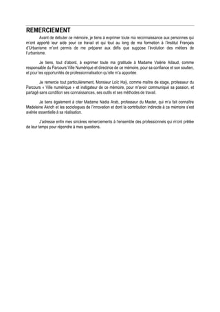 REMERCIEMENT
         Avant de débuter ce mémoire, je tiens à exprimer toute ma reconnaissance aux personnes qui
m’ont apporté leur aide pour ce travail et qui tout au long de ma formation à l’Institut Français
d’Urbanisme m’ont permis de me préparer aux défis que suppose l’évolution des métiers de
l’urbanisme.

         Je tiens, tout d’abord, à exprimer toute ma gratitude à Madame Valérie Aillaud, comme
responsable du Parcours Ville Numérique et directrice de ce mémoire, pour sa confiance et son soutien,
et pour les opportunités de professionnalisation qu’elle m’a apportée.

        Je remercie tout particulièrement, Monsieur Loïc Haÿ, comme maître de stage, professeur du
Parcours « Ville numérique » et instigateur de ce mémoire, pour m’avoir communiqué sa passion, et
partagé sans condition ses connaissances, ses outils et ses méthodes de travail.

       Je tiens également à citer Madame Nadia Arab, professeur du Master, qui m’a fait connaître
Madeleine Akrich et les sociologues de l’innovation et dont la contribution indirecte à ce mémoire s’est
avérée essentielle à sa réalisation.

         J’adresse enfin mes sincères remerciements à l’ensemble des professionnels qui m’ont prêtée
de leur temps pour répondre à mes questions.
 