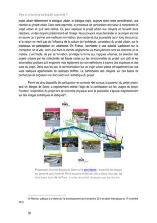 Vers un urbanisme participatif augmenté ?
projet urbain déterminent le dialogue urbain, le dialogue étant, toujours selon cette considération, une
réaction au projet urbain. Dans cette approche, le processus de participation doit servir à comprendre le
projet urbain tel qu’il sera réalisé. Or, pour expliquer le projet urbain aux citoyens et recueillir leurs
réactions, un des moyens prédominant est l’image. Nous pouvons nous demander si ce moyen est mis
en œuvre car il permet une meilleure information, plus rapide et plus accessible qu’un long discours ou
si la raison ne vient pas de l’influence de la culture de l’architecte, concepteur du projet urbain, sur le
processus de participation en urbanisme. En France, l’architecte a une autorité supérieure sur la
conception de la ville, alors que dans le monde anglophone les town-planners sont les référents en la
matière. L’architecte, de par sa formation, privilégie la forme aux logiques urbaines. La sélection des
projets urbains par les collectivités est basée certes sur les fonctionnalités du projet, son coût et les
externalités positives qu’il engendre mais également sur son esthétisme à travers des esquisses et des
vues du projet. Dans tous les cas, la communication sur un projet urbain passe principalement par ces
vues statiques agrémentées de quelques chiffres. La participation des citoyens sur ces bases ne
permet pas de dépasser une discussion sur l’esthétique du projet.

        Parmi les cinq dispositifs de participation en contexte réel conçus à posteriori du projet urbain,
seul un, Berges de Seine, a explicitement orienté l’objet de la participation sur les usages du projet.
Pourtant, l’explication du projet lors de rencontre physique avec la population s’appuie majoritairement
sur des images esthétiques et statiques53.




              Présentation du projet Berges de Seine sur le site internet, l’ensemble des images
              est présenté sous forme de film et supporte le discours des porteurs du projet, les
              techniciens de la ville de Paris, lors des rencontres physiques avec les citoyens.




        53 Réunion publique à la Mairie du Ve arrondissement du 9 novembre 2010 et atelier thématique du 17 novembre
2010.



        30
 