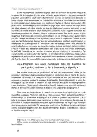 Vers un urbanisme participatif augmenté ?
         L’autre moyen principal d’explication du projet urbain est le discours des autorités politiques et
techniques. Or, le concepteur du projet urbain est le plus souvent absent lors des rencontres avec la
population. L’explication du projet urbain est généralement apportée par les techniciens de la ville en
charge du projet. Dans le meilleur des cas, une interview de l’architecte est diffusée sur le site internet
du projet mais sans qu’un dialogue existe avec les citoyens. Pourtant, si l’objet de la participation est le
projet urbain, il apparait logique que le concepteur du projet urbain puisse défendre son projet devant
ses futurs utilisateurs et même entendre les avis des citadins pour améliorer son projet. Le seul
dispositif qui a consisté à tester le projet urbain par les utilisateurs, Hub2, a rapporté les résultats des
tests et des propositions des utilisateurs futurs du projet aux architectes. Ces derniers se sont, d’après
les porteurs du processus de participation, sentis attaquer par ces remarques, preuve qu’ils n’étaient
pas prêts à intégrer les utilisateurs dans le processus de conception du projet urbain. Toutefois, il arrive
aussi que l’architecte souhaite dialoguer avec les futurs utilisateurs du projet qu’il conçoit mais qu’il en
est empêcher par l’autorité politique ou l’aménageur. Cela a été le cas pour Bruno Fortier, architecte du
projet Ivry-Confluences, qui, malgré ses demandes répétées d’obtenir les résultats de la concertation,
n’y a pas eu accès (sauf à des bilans sommaires)54. Dans ce cas, la ville avait délégué à l’aménageur,
la SADEV94, l’ensemble de ses compétences relatives au projet urbain dont la communication. Cet
exemple montre que les élus ont un rôle important : ils doivent garantir les conditions du dialogue urbain
et jouer leur rôle politique dans le sens de faire vivre les individus ensemble et le mieux possible dans la
cité. A ce titre, ils ont des responsabilités notamment permettre le dialogue entre architectes et citoyens.

          3.3.2. Intégration des objets numériques dans les dispositifs de
              participation, révélateur du lien entre numérique et politique
       Les supports numériques de participation55 ne sont pas nécessairement conçus par les
concepteurs-organisateurs du processus de participation au projet urbain. Dans la majorité des cas, les
compétences nécessaires à la conception de l’objet numérique ne sont pas maîtrisées par les
personnes en charge de concevoir le processus de participation. Ces compétences sont le propre des
développeurs à qui l’on délègue la conception de l’objet numérique. Mais quelle est la consigne donnée
à ces développeurs ? Conçoivent-ils réellement le dispositif socio-technique ou sont-ils simplement
chargés de développer le versant numérique du dispositif selon un cahier des charges précis ?

         Nous avons peu de données sur la conception du processus de participation (qui a conçu le
dispositif de participation ? Comment a été conçu l’objet numérique ? Selon quel cahier des charges ?
Quels échanges ont eu lieu entre le développeur et le porteur du processus de participation ?). Pour
palier à ce manque d’information, nous interrogerons la relation entre conception du processus de
participation et conception de l’objet numérique en regardant comment a été intégré l’objet numérique
dans le processus de participation. Si, pour certains projets comme Bus Meister, l’objet numérique est
assimilé au dispositif de participation, dans d’autre comme Berges de Seine ou Saint-Blaise, il s’ajoute
au dispositif sans y être intégré.



           54 Entretien du 2 avril 2010 à l’Agence Bruno Fortier avec l’architecte François Perrault.
           55 Nous excluons dans cette partie, l’ensemble des dispositifs « en contexte fictif », puisqu’ils ne sont pas liés à
l’autorité politique.



         31
 