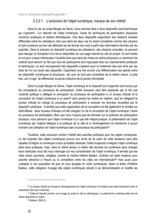 Vers un urbanisme participatif augmenté ?

              3.3.2.1. L’exclusion de l’objet numérique, marque de son intérêt
          Dans le cas du projet Berges de Seine, nous sommes face à deux dispositifs socio-techniques
qui s’ignorent : l’un relevant de l’objet numérique, l’autre de techniques de participation physiques
(réunions publiques et ateliers thématiques). Ces deux dispositifs engendrent des relations sociales
différentes entre les utilisateurs, bien que dans les deux cas ils soient considérés comme des citoyens
et que la posture qui leur est attribuée est de donner leur avis à partir des informations fournies par les
autorités. Dans le scénario du dispositif numérique les utilisateurs, des citoyens consultés, ne peuvent
pas interagir (à l’exception d’un forum disponible sur une page internet du site du projet). Ils sont isolés
et ont pour unique interlocuteur l’autorité alors que dans les mises en scène physiques un sentiment de
collectif peut advenir du fait que tous les participants sont regroupés face aux représentants politiques
et techniques. Le seul recoupement des dispositifs s’opèrent pour le traitement des avis émis par les
biais de l’un ou l’autre des dispositifs. Cependant une fois encore une différenciation est opérée entre
les dispositifs numériques et physiques : les avis ne sont pas considérés de la même nature, à juste
titre, car il s’agit de différencier la parole collective de la parole individuelle.

          Dans le projet Berges de Seine, l’objet numérique et le dispositif qu’il engendre sont exclus par
les concepteurs du processus de participation. Cette exclusion peut être expliquée par le fait que
l’autorité politique a délégué la conception du processus de participation à un bureau d’étude et la
conception de l’objet numérique à un autre56 sans jamais les mettre en relation, sauf en obligeant le
bureau d’étude en charge du processus de participation à analyser les données recueillies par le
dispositif numérique. Il semble que cette organisation de la conception ait été également le modèle sur
Saint-Blaise : deux bureaux d’études ont été chargés l’un de la conception de l’objet numérique, l’autre
du processus de participation. Bien que nous n’ayons pas de données sur le scénario de participation
physique, nous pensons que l’objet numérique n’y a pas été intégré puisque la présentation de l’objet
numérique par l’adjoint délégué à la politique de la ville et à l’aménagement ne mentionne à aucun
moment une utilisation de l’objet numérique dans le processus de participation57.

         Toutefois, cette exclusion montre l’intérêt des autorités politiques pour les objets numériques.
Le fait d’ajouter des objets numériques prouve leur envie de se saisir de cette tendance sans être
capable d’intégrer le numérique à leurs procédés habituels. Cette incapacité à intégrer l’objet numérique
dans leurs pratiques, mais, dans le même temps, à mettre des touches de numérique sans changer
leurs habitudes nous fait nous interroger sur leur considération de l’objet numérique. Il semble que les
villes soient soumises, obligées, comme le montre Hélène Bailleul, d’utiliser cet objet moderne pour
paraître attractive à l’heure où la compétition entre les villes est internationale58 mais aussi pour
s’adapter à une population de plus en plus équipée en outils numériques. Selon la thèse d’Hélène
Bailleul, cette obligation d’usage des objets numériques aboutit à sa démocratisation et modifie les




         56   Le bureau d’étude en charge du développement de l’objet numérique n’a d’ailleurs pas traité directement avec la
collectivité mais avec l’urbaniste.
           57 Vidéo de Claude Lanvers, sur la page du projet du site du développeur. La plate-forme numérique était tout de

même disponible en mairie.
           58 Bailleul, 2008 (1)




         32
 