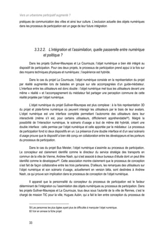 Vers un urbanisme participatif augmenté ?
pratiques de communication des villes et ainsi leur culture. L’exclusion actuelle des objets numériques
dans les processus de participation est un gage de leur future intégration




             3.3.2.2. L’intégration et l’assimilation, quelle passerelle entre numérique
                   et politique ?
         Dans les projets Gulliver-Maurepas et La Courrouze, l’objet numérique a bien été intégré au
dispositif de participation. Pour ces deux projets, le processus de participation prend appui à la fois sur
des moyens techniques physiques et numériques ; l’expérience est hybride.

         Dans le cas du projet La Courrouze, l’objet numérique consiste en la représentation du projet
par réalité augmentée lors de balades en groupe sur site accompagnées d’un guide-médiateur.
L’interface entre les utilisateurs est donc double : l’objet numérique met tous les utilisateurs devant une
même « réalité » et l’accompagnement du médiateur fait partager une perception commune de cette
réalité projetée par l’objet numérique.

         L’objet numérique du projet Gulliver-Maurepas est plus complexe : à la fois représentation 3D
du projet et plate-forme numérique où peuvent interagir les utilisateurs par le biais de leur avatars.
L’objet numérique est une interface complète permettant l’autonomie des utilisateurs dans leur
interactivité (même s’il est, pour certains utilisateurs, difficilement appréhendable59). Malgré la
possibilité de l’interaction numérique, le scénario d’usage a tout de même été hybridé, créant une
double interface : celle permise par l’objet numérique et celle apportée par le médiateur. Le processus
de participation fond ici deux dispositifs en un. La présence d’une double interface et d’un seul scénario
d’usage prouve que le dispositif a bien été conçu en collaboration entre les développeurs et les porteurs
du processus de participation.

          Dans le cas du projet Bus Meister, l’objet numérique s’assimile au processus de participation.
Le concepteur est clairement identifié comme le directeur du service stratégie des transports en
commun de la ville de Vienne, Andrew Nash, qui s’est associé à deux bureaux d’étude dont un peut être
identifié comme le développeur60. Cette association montre clairement que le processus de conception
s’est fait de façon collaborative entre les trois partenaires. D’ailleurs, les remarques des utilisateurs sur
l’objet numérique et son scénario d’usage, actuellement en version bêta, sont destinées à Andrew
Nash, ce qui prouve son implication dans le processus de conception de l’objet numérique.

         Il apparait que la personnalité du concepteur du processus de participation est le facteur
déterminant de l’intégration ou l’assimilation des objets numériques au processus de participation. Dans
les projets Gulliver-Maurepas et La Courrouze, tous deux sous l’autorité de la ville de Rennes, c’est le
chargé de mission TIC pour la ville, Hugues Aubin, qui a fait le lien entre conception du processus de


        59 Les personnes les plus âgées ayant plus de difficultés à manipuler l’objet numérique.
        60 Voir en annexe la fiche projet



        33
 
