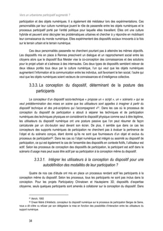 Vers un urbanisme participatif augmenté ?
participation et des objets numériques. Il a également été médiateur lors des expérimentations. Ces
personnalités par leur culture numérique jouent le rôle de passerelle entre les objets numériques et le
processus participatif porté par l’entité politique pour laquelle elles travaillent. Elles ont une culture
hybride et peuvent ainsi décrypter les problématiques urbaines et chercher à y répondre en mobilisant
leur connaissance du monde numérique. Elles expérimentent des dispositifs sociaux innovants à la fois
sur le terrain urbain et le terrain numérique.

        Ces deux personnalités passerelle ne cherchent pourtant pas à atteindre les mêmes objectifs.
Les dispositifs mis en place à Rennes prescrivent un dialogue et un rapprochement social entre les
citoyens alors que le dispositif Bus Meister vise la co-conception des connaissances et des solutions
pour le projet urbain et s’adresse à des internautes. Ces deux types de dispositifs semblent relever de
deux idéaux portés tous deux par la culture numérique, l’un qui veut que les objets numériques
augmentent l’information et la communication entre les individus, soit favorisent le lien social, l’autre qui
veut que les objets numériques soient vecteurs de connaissances et d’intelligence collective.

         3.3.3. La conception du dispositif, déterminant de la posture des
             participants
         Le concepteur d’un dispositif socio-technique « propose un « script », un « scénario » qui se
veut prédétermination des mises en scène que les utilisateurs sont appelles à imaginer à partir du
dispositif technique et des pré-scriptions qui l’accompagnent »61. Dans les cas où le processus de
conception du dispositif de participation a abouti à séparer les techniques et de participation
numériques des techniques physiques en considérant le dispositif physique comme seul à être légitime,
les utilisateurs du dispositif numérique ont une posture passive que l’on peut résumer de façon
caricaturale par un clic-bouton seul devant son écran. De plus, il semble que dans ce cas les
concepteurs des supports numériques de participation ne cherchent pas à évaluer la pertinence de
l’objet et du scénario conçus, étant donné qu’ils ne sont que fournisseurs d’un objet et exclus du
processus de participation62. Dans les cas où l’objet numérique est intégré ou assimilé au dispositif de
participation, ce qui est également le cas de l’ensemble des dispositifs en contexte fictifs, l’utilisateur est
actif. Selon les processus de conception des dispositifs de participation, le participant est actif dans le
scénario d’usage mais peut aussi être actif par sa participation à la conception même du dispositif.

              3.3.3.1. Intégrer les utilisateurs à la conception du dispositif pour une
                    autodéfinition des modalités de leur participation ?
        Quatre de nos cas d’étude ont mis en place un processus rendant actif les participants à la
conception même du dispositif. Selon les processus, tous les participants ne sont pas inclus dans la
conception. Pour les projets Participatory Chinatown et Hautepierre 3D, dispositifs d’expertise
citoyenne, seuls quelques participants sont amenés à collaborer sur la conception du dispositif. Dans


         61 Akrich, 1993
         62 Erwan Mahé d’Artefacto, concepteur du dispositif numérique sur le processus de participation Berges de Seine,
nous a dit s’être vu refuser par son délégataire la mise en fonction des possibilités d’interaction entre les utilisateurs du
support numérique.



         34
 