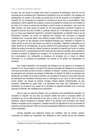 Vers un urbanisme participatif augmenté ?
les deux cas, des jeunes du quartier dans lequel le processus de participation avait lieu ont été
employés par les concepteurs pour l’élaboration du dispositif ou pour son animation. Une campagne de
photographies du quartier a été confiée aux jeunes puis ils ont été associés à la conception de la
maquette 3D. Les concepteurs du dispositif ont rémunéré les jeunes pour le travail effectué. Cette
participation a même engendré des vocations, un jeune de Hautepierre a ensuite suivi une formation en
jeu vidéo. Si ce moyen ne permet pas d’impliquer un grand nombre de participants, il peut avoir des
effets indirects, les autres jeunes et proches de ces primo-participants connaîtront l’existence du
dispositif et pourront avoir plus d’intérêt à y participer sachant qu’il a été élaboré par certains d’entre
eux. Ce moyen peut également augmenter le sentiment d’appropriation du dispositif. Dans le cas de
Participatory Chinatown, les jeunes ont également été impliqués dans l’animation du dispositif
s’adressant pour une grande partie à des habitants d’origine chinoise. Les plus vieux ne parlant pas
anglais, les jeunes ont été employés comme facilitateur-traducteur pour l’utilisation du dispositif. Ce
moyen permet, en plus de ne pas exclure une partie de la population, d’étendre la participation par le
réseau familial et de connaissances, les jeunes amenant leurs grands-parents à participer. L’objectif
affiché des porteurs du projet est d’utiliser la phase de conception du dispositif pour former un certains
nombres de jeunes63. Les participants sont bien actifs mais leur action est encadrée, étant considéré en
formation ou employé, ils obéissent aux consignes. S’ils ne peuvent donc pas être considérés comme
des co-concepteurs, leur participation au processus de conception est un moyen de diffuser
l’information sur le processus de participation aux citoyens et de faciliter leur appropriation du
processus.

         Pour d’autres dispositifs, c’est l’ensemble des utilisateurs qui est associé à la conception du
dispositif ou d’un de ses aspects. Le projet IP City associe l’ensemble des utilisateurs à la constitution
d’une base de données qui servira ensuite à l’utilisation du dispositif. Toutefois, nous ne savons pas si
les participants sont conscients de participer à l’élaboration du dispositif. En effet ils ne participent pas
directement à la création de la base de données. Les concepteurs se basent sur les propos tenus par
les participants lors d’entretiens individuels avec un ethnologue sur leur vision du site en projet pour
ensuite générer une banque de données d’images utilisées pendant l’expérimentation de pour
conception collaborative du projet urbain. Les participants sont actifs mais indirectement et leur
participation ne concernent qu’un aspect de la conception du dispositif participatif et ils ne sont pas
associés à la définition des modalités de leur participation.

         Dans le cadre du projet Bus Meister, tous les utilisateurs sont potentiellement associés à la
conception du dispositif, non pas dans sa conception initiale mais selon un processus itératif. Les
concepteurs leur ont en effet demandé de leur faire un retour sur leur utilisation. Dans ce cas, les
utilisateurs évaluent directement le dispositif. Même si les données qu’ils fournissent sont ensuite
traitées et analysées par les concepteurs, l’utilisateur est actif. Ce dispositif est le seul qui permette de
répondre au principe posé par l’IAP2 qui veut que les participants définissent eux-mêmes les modalités
de leur participation.

        D’autres dispositifs sont également évalués par l’utilisateur mais de manière indirecte.
L’évaluation est réalisée par l’observation des utilisateurs et dans certains cas par des entretiens


        63 Entretien   du 13 mars 2011 avec Grégoire Zabé et Blog du projet Participatory Chinatown.



        35
 