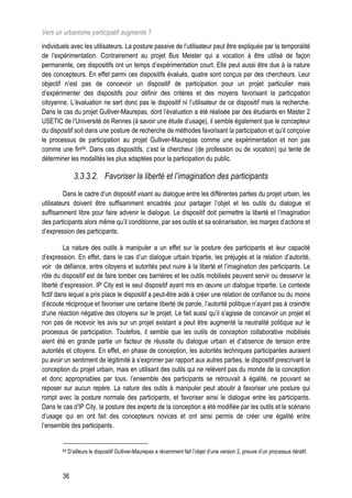 Vers un urbanisme participatif augmenté ?
individuels avec les utilisateurs. La posture passive de l’utilisateur peut être expliquée par la temporalité
de l’expérimentation. Contrairement au projet Bus Meister qui a vocation à être utilisé de façon
permanente, ces dispositifs ont un temps d’expérimentation court. Elle peut aussi être due à la nature
des concepteurs. En effet parmi ces dispositifs évalués, quatre sont conçus par des chercheurs. Leur
objectif n’est pas de concevoir un dispositif de participation pour un projet particulier mais
d’expérimenter des dispositifs pour définir des critères et des moyens favorisant la participation
citoyenne. L’évaluation ne sert donc pas le dispositif ni l’utilisateur de ce dispositif mais la recherche.
Dans le cas du projet Gulliver-Maurepas, dont l’évaluation a été réalisée par des étudiants en Master 2
USETIC de l’Université de Rennes (à savoir une étude d’usage), il semble également que le concepteur
du dispositif soit dans une posture de recherche de méthodes favorisant la participation et qu’il conçoive
le processus de participation au projet Gulliver-Maurepas comme une expérimentation et non pas
comme une fin64. Dans ces dispositifs, c’est le chercheur (de profession ou de vocation) qui tente de
déterminer les modalités les plus adaptées pour la participation du public.

               3.3.3.2. Favoriser la liberté et l’imagination des participants
         Dans le cadre d’un dispositif visant au dialogue entre les différentes parties du projet urbain, les
utilisateurs doivent être suffisamment encadrés pour partager l’objet et les outils du dialogue et
suffisamment libre pour faire advenir le dialogue. Le dispositif doit permettre la liberté et l’imagination
des participants alors même qu’il conditionne, par ses outils et sa scénarisation, les marges d’actions et
d’expression des participants.

          La nature des outils à manipuler a un effet sur la posture des participants et leur capacité
d’expression. En effet, dans le cas d’un dialogue urbain tripartie, les préjugés et la relation d’autorité,
voir de défiance, entre citoyens et autorités peut nuire à la liberté et l’imagination des participants. Le
rôle du dispositif est de faire tomber ces barrières et les outils mobilisés peuvent servir ou desservir la
liberté d’expression. IP City est le seul dispositif ayant mis en œuvre un dialogue tripartie. Le contexte
fictif dans lequel a pris place le dispositif a peut-être aidé à créer une relation de confiance ou du moins
d’écoute réciproque et favoriser une certaine liberté de parole, l’autorité politique n’ayant pas à craindre
d’une réaction négative des citoyens sur le projet. Le fait aussi qu’il s’agisse de concevoir un projet et
non pas de recevoir les avis sur un projet existant a peut être augmenté la neutralité politique sur le
processus de participation. Toutefois, il semble que les outils de conception collaborative mobilisés
aient été en grande partie un facteur de réussite du dialogue urbain et d’absence de tension entre
autorités et citoyens. En effet, en phase de conception, les autorités techniques participantes auraient
pu avoir un sentiment de légitimité à s’exprimer par rapport aux autres parties, le dispositif prescrivant la
conception du projet urbain, mais en utilisant des outils qui ne relèvent pas du monde de la conception
et donc appropriables par tous, l’ensemble des participants se retrouvait à égalité, ne pouvant se
reposer sur aucun repère. La nature des outils à manipuler peut aboutir à favoriser une posture qui
rompt avec la posture normale des participants, et favoriser ainsi le dialogue entre les participants.
Dans le cas d’IP City, la posture des experts de la conception a été modifiée par les outils et le scénario
d’usage qui en ont fait des concepteurs novices et ont ainsi permis de créer une égalité entre
l’ensemble des participants.


        64   D’ailleurs le dispositif Gulliver-Maurepas a récemment fait l’objet d’une version 2, preuve d’un processus itératif.



        36
 