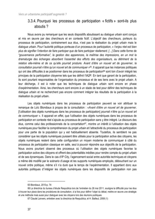 Vers un urbanisme participatif augmenté ?

          3.3.4. Pourquoi les processus de participation « fictifs » sont-ils plus
              aboutis ?
         Nous avons pu remarquer que les seuls dispositifs aboutissant au dialogue urbain sont conçus
et mis en œuvre par des chercheurs et en contexte fictif. L’objectif des chercheurs, porteurs du
processus de participation, contrairement aux élus, n’est pas la réalisation du projet urbain mais le
dialogue urbain. Pour l’autorité politique porteuse d’un processus de participation, « l’enjeu réel est bien
plus de signifier l’intention de faire participer que de faire participer réellement. […] Dans cette forme de
“gouvernance performative”, la gestion des apparences, la maîtrise des impressions, en un mot la
dramaturgie des échanges absorbent l’essentiel des efforts des organisateurs, au détriment de la
relation elle-même et de ce qu’elle pourrait produire. Avant d’être un nouvel art de gouverner, la
consultation pourrait n’être qu’un nouvel art de communiquer »65. Il apparait que les instances politiques
qui ont des difficultés à se positionner dans les processus de participation66 sont loin d’avoir intégré les
principes de la participation citoyenne tels que les définit l’IA2P. En tant que garant de la participation,
ils sont pourtant responsables de l’organisation du processus et de ses liens avec le projet urbain. A
leur décharge, il est à noter que les techniques de dialogue urbain sont encore en phase
d’expérimentation. Ainsi, les chercheurs sont encore à un stade de test pour définir des techniques de
dialogue urbain et ne recherchent pas encore comment intégrer les résultats de la participation à la
réalisation du projet urbain.

           Les objets numériques dans les processus de participation peuvent se voir attribuer la
remarque de Loïc Blondiaux à propos de la consultation : «Avant d’être un nouvel art de gouverner,
[l’utilisation des objets numériques dans les processus de participation] pourrait n’être qu’un nouvel art
de communiquer ». Il apparait en effet, que l’utilisation des objets numériques dans les processus de
participation en contexte réel s’ajoute au processus de participation sans y être intégré. Le discours des
élus, comme celui des professionnels de la concertation67, montre un intérêt à l’utilisation des objets
numériques pour faciliter la compréhension du projet urbain et l’attractivité du processus de participation
pour une partie de la population qui y est habituellement absente. Toutefois, ils semblent ne pas
considérer que les objets numériques puissent être utilisés pour la participation active des citoyens, les
objets numériques restent dans cette configuration un moyen moderne de communiquer à côté du
processus de participation classique en salle, seul à pouvoir répondre aux objectifs de la participation.
Nous avons pourtant observé des processus où l’utilisation des objets numériques favorise la
participation active des citoyens et offrent des potentialités inédites pour rendre compte du projet urbain
et de ses dynamiques. Dans le cas d’IP City, l’agencement social entre autorités techniques et citoyens
a même été modifié par le scénario d’usage et les supports numériques employés, débouchant sur un
nouvel ordre politique, même s’il n’a duré que le temps de l’expérimentation. Il appartient donc aux
autorités politiques d’’intégrer les objets numériques dans les dispositifs de participation non pas



          65 Blondiaux, 2010-p. 74
          66 La directrice du bureau d’étude Respublica lors de l’entretien du 26 mai 2011, souligne la difficulté pour les élus
à trouver leur place dans les procédures de consultation, à la fois pour définir l’objet du débat, mettre en œuvre une stratégie
et une méthode mais aussi pour dialoguer avec les citoyens lors des réunions publiques.
          67 Claude Lanvers, entretien avec la directrice de Respublica, et H. Bailleul, 2008 (1)



         37
 