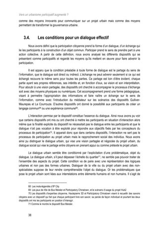Vers un urbanisme participatif augmenté ?
comme des moyens innovants pour communiquer sur un projet urbain mais comme des moyens
permettant de transformer la gouvernance urbaine.



     3.4.          Les conditions pour un dialogue effectif
         Nous avons défini que la participation citoyenne prend la forme d’un dialogue, d’un échange qui
lie les participants à la construction d’un objet commun. Participer prend le sens de prendre part à une
action collective. A partir de cette définition, nous avons analysé les différents dispositifs qui se
présentent comme participatifs et regardé les moyens qu’ils mettent en œuvre pour faire advenir la
participation.

         Il est apparu que la condition préalable à toute forme de dialogue est le partage du sens de
l’information, que le dialogue soit direct ou indirect. L’échange ne peut advenir seulement si ce qui est
échangé recouvre le même sens pour toutes les parties. Ce partage est loin d’être évident, chaque
partie ayant ses propres références, ses intérêts et, en fonction d’eux, sa vision et son interprétation.
Pour aboutir à une vision partagée, des dispositifs ont cherché à accompagner le processus d’échange
soit avec des moyens physiques ou numériques. Cet accompagnement prend une forme pédagogique,
visant à permettre l’appropriation des informations et faire naître un échange sur le sens de
l’information, comme avec l’introduction du médiateur sur les scénarios des dispositifs Gulliver-
Maurepas et La Courrouze. D’autres dispositifs ont donné la possibilité aux participants de créer un
langage commun68 ou une expérience commune69.

        L’interaction permise par le dispositif constitue l’essence du dialogue. Ainsi nous avons pu voir
que certains dispositifs ont mis ou ont cherché à mettre les participants en situation d’interaction alors
même que la finalité explicite du dispositif ne nécessitait pas le dialogue entre les participants et que le
dialogue n’ait pas vocation à être exploité pour répondre aux objectifs fixés par les concepteurs du
processus de participation70. Il apparait donc que dans certains dispositifs, l’interaction ne sert pas le
processus de participation au projet urbain mais le rapprochement social des individus. Nous avons
ainsi pu distinguer le dialogue urbain, qui vise une vision partagée et négociée du projet urbain, du
dialogue social qui vise le partage entre citoyens en prenant appui ou comme prétexte le projet urbain.

         Le dialogue urbain semble être conditionné par l’explicitation d’une problématique, objet du
dialogue. Le dialogue urbain, s’il peut dépasser l’échelle du quartier71, ne semble pas pouvoir traiter de
l’ensemble des aspects du projet. Cette condition va de paire avec une représentation des logiques
urbaines et non pas des formes urbaines. Dialoguer de la ville ou du projet urbain avec des non-
spécialistes suppose de leur rendre compréhensible l’objet du dialogue. Or les problématiques que
pose le projet urbain sont liées aux interrelations entre éléments humains et non humains. Il s’agit de


           68 Les mots-légendés d’IP City
           69 Les jeux de rôle de Bus Meister et Participatory Chinatown, et le scénario d’usage du projet Hub2
           70 Les dispositifs d’expertise citoyenne, Hautepierre 3D et Participatory Chinatown visent à recueillir des savoirs
citoyens avec un dispositif qui fait que chaque participant livre son savoir, sa parole de façon individuel et pourtant les deux
dispositifs ont mis les participants en position d’interagir.
           71 Comme le montre le dispositif Bus Meister.



         38
 