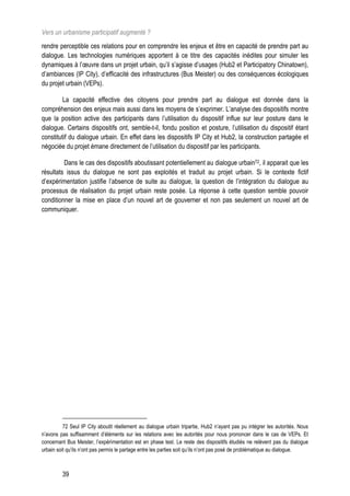 Vers un urbanisme participatif augmenté ?
rendre perceptible ces relations pour en comprendre les enjeux et être en capacité de prendre part au
dialogue. Les technologies numériques apportent à ce titre des capacités inédites pour simuler les
dynamiques à l’œuvre dans un projet urbain, qu’il s’agisse d’usages (Hub2 et Participatory Chinatown),
d’ambiances (IP City), d’efficacité des infrastructures (Bus Meister) ou des conséquences écologiques
du projet urbain (VEPs).

         La capacité effective des citoyens pour prendre part au dialogue est donnée dans la
compréhension des enjeux mais aussi dans les moyens de s’exprimer. L’analyse des dispositifs montre
que la position active des participants dans l’utilisation du dispositif influe sur leur posture dans le
dialogue. Certains dispositifs ont, semble-t-il, fondu position et posture, l’utilisation du dispositif étant
constitutif du dialogue urbain. En effet dans les dispositifs IP City et Hub2, la construction partagée et
négociée du projet émane directement de l’utilisation du dispositif par les participants.

         Dans le cas des dispositifs aboutissant potentiellement au dialogue urbain72, il apparait que les
résultats issus du dialogue ne sont pas exploités et traduit au projet urbain. Si le contexte fictif
d’expérimentation justifie l’absence de suite au dialogue, la question de l’intégration du dialogue au
processus de réalisation du projet urbain reste posée. La réponse à cette question semble pouvoir
conditionner la mise en place d’un nouvel art de gouverner et non pas seulement un nouvel art de
communiquer.




          72 Seul IP City aboutit réellement au dialogue urbain tripartie, Hub2 n’ayant pas pu intégrer les autorités. Nous
n’avons pas suffisamment d’éléments sur les relations avec les autorités pour nous prononcer dans le cas de VEPs. Et
concernant Bus Meister, l’expérimentation est en phase test. Le reste des dispositifs étudiés ne relèvent pas du dialogue
urbain soit qu’ils n’ont pas permis le partage entre les parties soit qu’ils n’ont pas posé de problématique au dialogue.



         39
 