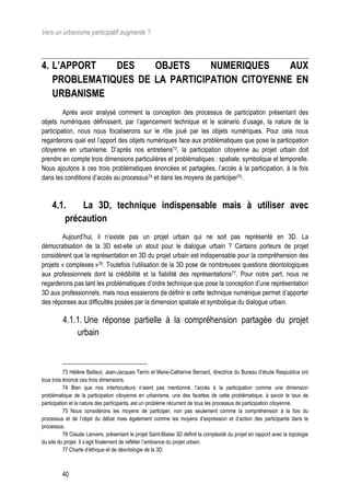 Vers un urbanisme participatif augmenté ?



4. L’APPORT   DES    OBJETS     NUMERIQUES     AUX
   PROBLEMATIQUES DE LA PARTICIPATION CITOYENNE EN
   URBANISME
         Après avoir analysé comment la conception des processus de participation présentant des
objets numériques définissent, par l’agencement technique et le scénario d’usage, la nature de la
participation, nous nous focaliserons sur le rôle joué par les objets numériques. Pour cela nous
regarderons quel est l’apport des objets numériques face aux problématiques que pose la participation
citoyenne en urbanisme. D’après nos entretiens73, la participation citoyenne au projet urbain doit
prendre en compte trois dimensions particulières et problématiques : spatiale, symbolique et temporelle.
Nous ajoutons à ces trois problématiques énoncées et partagées, l’accès à la participation, à la fois
dans les conditions d’accès au processus74 et dans les moyens de participer75.



     4.1.    La 3D, technique indispensable mais à utiliser avec
         précaution
        Aujourd’hui, il n’existe pas un projet urbain qui ne soit pas représenté en 3D. La
démocratisation de la 3D est-elle un atout pour le dialogue urbain ? Certains porteurs de projet
considèrent que la représentation en 3D du projet urbain est indispensable pour la compréhension des
projets « complexes »76. Toutefois l’utilisation de la 3D pose de nombreuses questions déontologiques
aux professionnels dont la crédibilité et la fiabilité des représentations77. Pour notre part, nous ne
regarderons pas tant les problématiques d’ordre technique que pose la conception d’une représentation
3D aux professionnels, mais nous essaierons de définir si cette technique numérique permet d’apporter
des réponses aux difficultés posées par la dimension spatiale et symbolique du dialogue urbain.

          4.1.1. Une réponse partielle à la compréhension partagée du projet
              urbain



           73 Hélène Bailleul, Jean-Jacques Terrin et Marie-Catherine Bernard, directrice du Bureau d’étude Respublica ont
tous trois énoncé ces trois dimensions.
           74 Bien que nos interlocuteurs n’aient pas mentionné, l’accès à la participation comme une dimension
problématique de la participation citoyenne en urbanisme, une des facettes de cette problématique, à savoir le taux de
participation et la nature des participants, est un problème récurrent de tous les processus de participation citoyenne.
           75 Nous considérons les moyens de participer, non pas seulement comme la compréhension à la fois du
processus et de l’objet du débat mais également comme les moyens d’expression et d’action des participants dans le
processus.
           76 Claude Lanvers, présentant le projet Saint-Blaise 3D définit la complexité du projet en rapport avec la topologie
du site du projet. Il s’agit finalement de refléter l’ambiance du projet urbain.
           77 Charte d’éthique et de déontologie de la 3D.



         40
 