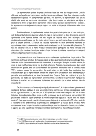 Vers un urbanisme participatif augmenté ?
          La représentation spatiale du projet urbain est l’objet de base du dialogue urbain. C’est la
référence sur laquelle nos interlocuteurs prendront appui pour dialoguer. Il est donc nécessaire que la
représentation spatiale soit compréhensible par tous. Par définition, la représentation n’est pas la
réalité ; elle passe par une double interprétation : celle du concepteur qui sélectionne les objets à
représenter et définie la façon de les représenter, celle du lecteur qui reçoit les informations « codées ».
La représentation est toujours tronquée par rapport à la réalité et est perçue différemment selon notre
posture.

          Traditionnellement, la représentation spatiale d’un projet urbain passe par la carte ou le plan,
outil de travail du technicien du projet urbain. Ce type de représentation en deux dimensions, souvent
agrémentée d’une légende étoffée, est très éloigné de l’espace vécu. Très technique, cette
représentation spatiale passe par des codes qui sont propres aux techniciens et peu compréhensibles
pour le citoyen ordinaire. La lecture de l’espace représenté en deux dimensions nécessite un
apprentissage, des connaissances qui sont en partie enseignées lors de l’éducation à la géographie. Or
tous les citoyens n’ont pas le même niveau d’éducation et les participants les moins éduqués sont
discriminés. Ces derniers n’ayant pas accès à l’objet de base du dialogue peuvent par conséquent
difficilement participer activement au débat.

         La représentation en trois dimensions rapproche l’espace représenté de l’espace vécu. Elle
rend moins technique la lecture de l’espace projeté et donc plus facilement compréhensible par tous.
Selon les modes de représentation en trois dimensions, la lecture peut être plus ou moins intuitive, le
mode le plus intuitif est celui d’une vue à échelle d’homme. Toutefois, la compréhension d’un projet
urbain doit être globale, ainsi une vue d’ensemble est également importante. Dans le cadre du projet
VEPs, plusieurs modes de représentation du projet urbain ont été testés. Les conclusions des
évaluateurs sont que la représentation 3D doit être couplée avec une carte en deux dimensions pour
permettre aux participants de se situer facilement dans l’espace. Selon les projets et le type de
participants, les modes de représentation peuvent différer. En effet si la participation implique les
habitants du quartier, leur connaissance de l’espace leur permettra de se situer aisément dans la
maquette 3D.

         De plus, comme nous l’avons déjà souligné précédemment78, le projet urbain est généralement
représenté de façon statique et avec une prédominance donnée aux formes architecturales plutôt
qu’aux logiques urbaines. Ici, ce n’est pas la 3D qui est en cause mais l’usage qui est fait de cette
technique de représentation. Nous avons en effet pu observer que la technique de représentation 3D
pouvait être utilisée de façon dynamique et rendre compte des logiques à l’œuvre dans les projets
urbains79. Il est apparu que le caractère dynamique ou statique de la représentation 3D est en partie lié
à l’existence d’une problématique au processus de participation80. Si l’usage de la 3D est à notre
connaissance le seul moyen de rendre compréhensible par tous les citoyens les dynamiques urbaines,
il apparait que cette capacité est intrinsèquement liée à la conception du dispositif de participation.




        78 Voir 2.3.1 Le concepteur du projet urbain détermine le dialogue sans y être impliqué
        79 Voir2.2.3.1 Dynamisme de la représentation et conséquence sur le processus de conception
        80 Voir 2.2.2.2 Démocratisation de l’expertise et égalité à prendre part au dialogue urbain




        41
 