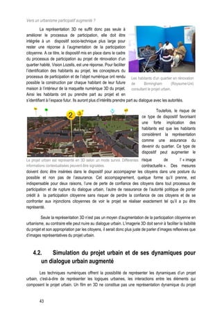 Vers un urbanisme participatif augmenté ?
           La représentation 3D ne suffit donc pas seule à
améliorer le processus de participation, elle doit être
intégrée à un dispositif socio-technique plus large pour
rester une réponse à l’augmentation de la participation
citoyenne. A ce titre, le dispositif mis en place dans le cadre
du processus de participation au projet de rénovation d’un
quartier habité, Vision Lozells, est une réponse. Pour faciliter
l’identification des habitants au projet, les concepteurs du
processus de participation et de l’objet numérique ont rendu Les habitants d'un quartier en rénovation
possible la construction par chaque habitant de leur future de                 Birmingham     (Royaume-Uni)
maison à l’intérieur de la maquette numérique 3D du projet. consultant le projet urbain.
Ainsi les habitants ont pu prendre part au projet et en
s’identifiant à l’espace futur. Ils auront plus d’intérêts prendre part au dialogue avec les autorités.

                                                                                     Toutefois, le risque de
                                                                           ce type de dispositif favorisant
                                                                           une forte implication des
                                                                           habitants est que les habitants
                                                                           considèrent la représentation
                                                                           comme une assurance du
                                                                           devenir du quartier. Ce type de
                                                                           dispositif peut augmenter le
Le projet urbain est représenté en 3D selon un mode survol. Différentes risque        de     l’ « image
informations contextualisées peuvent être signalées.                    contractuelle ». Des mesures
doivent donc être insérées dans le dispositif pour accompagner les citoyens dans une posture du
possible et non pas de l’assurance. Cet accompagnement, quelque forme qu’il prenne, est
indispensable pour deux raisons, l’une de perte de confiance des citoyens dans tout processus de
participation et de rupture du dialogue urbain, l’autre de rassurance de l’autorité politique de porter
crédit à la participation citoyenne sans risquer de perdre la confiance de ces citoyens et de se
confronter aux injonctions citoyennes de voir le projet se réaliser exactement tel qu’il a pu être
représenté.

         Seule la représentation 3D n’est pas un moyen d’augmentation de la participation citoyenne en
urbanisme, au contraire elle peut nuire au dialogue urbain. L’imagerie 3D doit servir à faciliter la lisibilité
du projet et son appropriation par les citoyens, il serait donc plus juste de parler d’images reflexives que
d’images représentatives du projet urbain.



    4.2.    Simulation du projet urbain et de ses dynamiques pour
        un dialogue urbain augmenté
        Les techniques numériques offrent la possibilité de représenter les dynamiques d’un projet
urbain, c'est-à-dire de représenter les logiques urbaines, les interactions entre les éléments qui
composent le projet urbain. Un film en 3D ne constitue pas une représentation dynamique du projet


        43
 