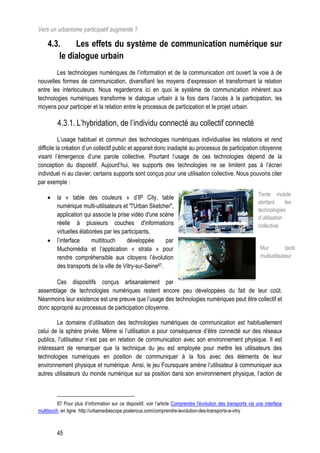 Vers un urbanisme participatif augmenté ?

     4.3.     Les effets du système de communication numérique sur
         le dialogue urbain
        Les technologies numériques de l’information et de la communication ont ouvert la voie à de
nouvelles formes de communication, diversifiant les moyens d’expression et transformant la relation
entre les interlocuteurs. Nous regarderons ici en quoi le système de communication inhérent aux
technologies numériques transforme le dialogue urbain à la fois dans l’accès à la participation, les
moyens pour participer et la relation entre le processus de participation et le projet urbain.

          4.3.1. L’hybridation, de l’individu connecté au collectif connecté
           L’usage habituel et commun des technologies numériques individualise les relations et rend
difficile la création d’un collectif public et apparait donc inadapté au processus de participation citoyenne
visant l’émergence d’une parole collective. Pourtant l’usage de ces technologies dépend de la
conception du dispositif. Aujourd’hui, les supports des technologies ne se limitent pas à l’écran
individuel ni au clavier, certains supports sont conçus pour une utilisation collective. Nous pouvons citer
par exemple :
                                                                                                                 Tente mobile
        la « table des couleurs » d’IP City, table
                                                                                                                 abritant      les
         numérique multi-utilisateurs et "l'Urban Sketcher",
                                                                                                                 technologies
         application qui associe la prise vidéo d'une scène                                                      d’utilisation
         réelle à plusieurs couches d'informations                                                               collective
         virtuelles élaborées par les participants,
        l’interface     multitouch     développée        par
         Muchomédia et l’application « strata » pour                                                              Mur          tactil
         rendre compréhensible aux citoyens l’évolution                                                           multiutilisateur
         des transports de la ville de Vitry-sur-Seine87.

       Ces dispositifs conçus artisanalement par
assemblage de technologies numériques restent encore peu développées du fait de leur coût.
Néanmoins leur existence est une preuve que l’usage des technologies numériques peut être collectif et
donc approprié au processus de participation citoyenne.

        Le domaine d’utilisation des technologies numériques de communication est habituellement
celui de la sphère privée. Même si l’utilisation a pour conséquence d’être connecté sur des réseaux
publics, l’utilisateur n’est pas en relation de communication avec son environnement physique. Il est
intéressant de remarquer que la technique du jeu est employée pour mettre les utilisateurs des
technologies numériques en position de communiquer à la fois avec des éléments de leur
environnement physique et numérique. Ainsi, le jeu Foursquare amène l’utilisateur à communiquer aux
autres utilisateurs du monde numérique sur sa position dans son environnement physique, l’action de



          87 Pour plus d’information sur ce dispositif, voir l’article Comprendre l'évolution des transports via une interface
multitouch, en ligne http://urbamediascope.posterous.com/comprendre-levolution-des-transports-a-vitry



         45
 