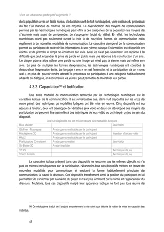 Vers un urbanisme participatif augmenté ?
de la population avec un faible niveau d’éducation sont de fait handicapées, voire exclues du processus
du fait d’un manque de maîtrise de ces moyens. La diversification des moyens de communication
permise par les technologies numériques peut offrir à ces catégories de la population les moyens de
s’exprimer mais aussi de comprendre, de s’approprier l’objet du débat. En effet, les technologies
numériques n’ont pas seulement ouvert la voie à de nouvelles formes de communication mais
également à de nouvelles modalités de communication. Le caractère atemporel de la communication
permet au participant de recevoir les informations à son rythme puisque l’information est disponible en
continu et de prendre le temps de construire son avis. Ainsi, ce n’est pas seulement une réponse à la
difficulté que peut engendrer la prise de parole en public mais une réponse à la construction d’un avis.
Le citoyen pourra alors utiliser une parole ou une image qui n’est pas la sienne mais qui reflète son
avis. En plus de multiplier les formes d’expressions, les technologies numériques ont contribué à
désacraliser l’expression écrite. Le langage « sms » en est l’exemple, et la participation via un « sms
wall » en plus de pouvoir rendre attractif le processus de participation à une catégorie habituellement
absente du dialogue, en l’occurrence les jeunes, peut permettre de libéraliser leur parole.

             4.3.2. Capacitation90 et ludification
         Une autre modalité de communication renforcée par les technologies numériques est le
caractère ludique de la communication. Il est remarquable que, dans huit dispositifs sur les onze de
notre panel, des techniques ou modalités ludiques ont été mise en œuvre. Cinq dispositifs ont eu
recours à l’avatar, deux ont développé de véritables jeux vidéo et deux ont développé des moyens de
participation qui peuvent être assimilés à des techniques de jeux vidéo ou ont intégré un jeu au sein du
dispositif.
                        Les huit dispositifs qui ont mis en œuvre des modalités ludiques
Bus Meister                                                                          Jeu vidéo
Gulliver - Maurepas          Avatar personnalisable par le participant
Hautepierre 3D               Avatar personnalisable par le participant               Insertion d’un jeu vidéo
Hub2                         Avatar personnalisable par le participant
Participatory Chinatown      Avatar personnalisé                                     Jeu vidéo
St-Blaise 3D                 Avatar implicite
VEPs                                                                                 Technique de jeu
Vision Lozells                                                                       Technique de jeu

        Le caractère ludique présent dans ces dispositifs ne recouvre pas les mêmes objectifs et n’a
pas les mêmes conséquences sur la participation. Néanmoins tous ces dispositifs mettent en œuvre de
nouvelles modalités pour communiquer et excluent la forme habituellement principale de
communication, à savoir le discours. Ces dispositifs transforment ainsi la position du participant en lui
permettant de s’informer par lui-même du projet. Il n’est plus contraint par la forme et l’agencement du
discours. Toutefois, tous ces dispositifs malgré leur apparence ludique ne font pas tous œuvre de




             90 Ce néologisme traduit de l’anglais empowerment a été créé pour décrire la notion de mise en capacité des
individus.



             47
 