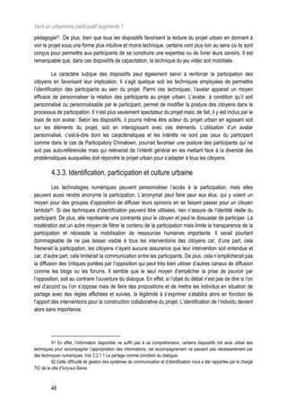 Vers un urbanisme participatif augmenté ?
pédagogie91. De plus, bien que tous les dispositifs favorisent la lecture du projet urbain en donnant à
voir le projet sous une forme plus intuitive et moins technique, certains vont plus loin au sens où ils sont
conçus pour permettre aux participants de se construire une expertise ou de livrer leurs savoirs. Il est
remarquable que, dans ces dispositifs de capacitation, la technique du jeu vidéo soit mobilisée.

           Le caractère ludique des dispositifs peut également servir à renforcer la participation des
citoyens en favorisant leur implication. Il s’agit quelque soit les techniques employées de permettre
l’identification des participants au sein du projet. Parmi ces techniques, l’avatar apparait un moyen
efficace de personnaliser la relation des participants au projet urbain. L’avatar, à condition qu’il soit
personnalisé ou personnalisable par le participant, permet de modifier la posture des citoyens dans le
processus de participation. Il n’est plus seulement spectateur du projet mais, de fait, il y est inclus par le
biais de son avatar. Selon les dispositifs, il pourra même être acteur du projet urbain en agissant soit
sur les éléments du projet, soit en interagissant avec ces éléments. L’utilisation d’un avatar
personnalisé, c’est-à-dire dont les caractéristiques et les intérêts ne sont pas ceux du participant
comme dans le cas de Participatory Chinatown, pourrait favoriser une posture des participants qui ne
soit pas auto-référencée mais qui relèverait de l’intérêt général en les mettant face à la diversité des
problématiques auxquelles doit répondre le projet urbain pour s’adapter à tous les citoyens.

         4.3.3. Identification, participation et culture urbaine
         Les technologies numériques peuvent personnaliser l’accès à la participation, mais elles
peuvent aussi rendre anonyme la participation. L’anonymat peut faire peur aux élus, qui y voient un
moyen pour des groupes d’opposition de diffuser leurs opinions en se faisant passer pour un citoyen
lambda92. Si des techniques d’identification peuvent être utilisées, rien n’assure de l’identité réelle du
participant. De plus, elle représente une contrainte pour le citoyen et peut le dissuader de participer. La
modération est un autre moyen de filtrer le contenu de la participation mais limite la transparence de la
participation et nécessite la mobilisation de ressources humaines importante. Il serait pourtant
dommageable de ne pas laisser visible à tous les interventions des citoyens car, d’une part, cela
freinerait la participation, les citoyens n’ayant aucune assurance que leur intervention soit entendue et
car, d’autre part, cela limiterait la communication entre les participants. De plus, cela n’empêcherait pas
la diffusion des critiques portées par l’opposition qui peut très bien utiliser d’autres canaux de diffusion
comme les blogs ou les forums. Il semble que le seul moyen d’empêcher la prise de pouvoir par
l’opposition, soit au contraire l’ouverture du dialogue. En effet, si l’objet du débat n’est pas de dire si l’on
est d’accord ou l’on s’oppose mais de faire des propositions et de mettre les individus en situation de
partage avec des règles affichées et suivies, la légitimité à s’exprimer s’établira alors en fonction de
l’apport des interventions pour la construction collaborative du projet. L’identification de l’individu devient
alors sans importance.




          91 En effet, l’information disponible ne suffit pas à sa compréhension, certains dispositifs ont ainsi utilisé des
techniques pour accompagner l’appropriation des informations, cet accompagnement ne passant pas nécessairement par
des techniques numériques. Voir 2.2.1.1 Le partage comme condition du dialogue.
          92 Cette difficulté de gestion des systèmes de communication et d’identification nous a été rapportée par le chargé
TIC de la ville d’Ivry-sur-Seine.



         48
 