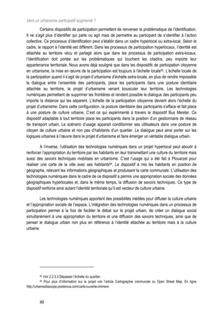 Vers un urbanisme participatif augmenté ?
           Certains dispositifs de participation permettent de renverser la problématique de l’identification.
Il ne s’agit plus d’identifier qui parle ou agit mais de permettre au participant de s’identifier à l’action
collective. Ce processus d’identification peut s’établir dans un cadre hyperlocal ou extra-local. Selon le
cadre, le rapport à l’identité est différent. Dans les processus de participation hyperlocaux, l’identité est
attachée au territoire vécu et partagé alors que dans les processus de participation extra-locaux,
l’identification doit portée sur les problématiques qui touchent les citadins, peu importe leur
appartenance territoriale. Nous avons déjà souligné que dans les dispositifs de participation citoyenne
en urbanisme, la mise en œuvre de la participation est toujours à l’échelle locale93. L’échelle locale de
la participation quand il s’agit de projet d’urbanisme d’échelle extra-locale, en plus de rendre impossible
le dialogue entre l’ensemble des participants, place les participants dans une posture identitaire
attachée au territoire, le projet d’urbanisme venant bousculer leur territoire. Les technologies
numériques permettent de supprimer les frontières et rendent possible le dialogue des participants peu
importe la distance qui les séparent. L’échelle de la participation citoyenne devient alors l’échelle du
projet d’urbanisme. Dans cette configuration, la posture identitaire des participants s’efface et fait place
à une posture de culture urbaine. C’est ce qui expérimenté à travers le dispositif Bus Meister. Ce
dispositif adaptable à tout territoire place les participants dans la position d’un gestionnaire de réseau
de transport urbain. Le scénario d’usage apparait conditionner ses utilisateurs dans une posture de
citoyen de culture urbaine et non pas d’habitants d’un quartier. Le dialogue peut ainsi porter sur les
logiques urbaines à l’œuvre dans le projet d’urbanisme et faire émerger un véritable dialogue urbain.

         A l’inverse, l’utilisation des technologies numériques dans un projet hyperlocal peut aboutir à
renforcer l’appropriation du territoire par les habitants en leur transmettant une culture du territoire mais
aussi des savoirs techniques mobilisés en urbanisme. C’est l’usage qui a été fait à Plouarzel pour
réaliser une carte de la ville avec ses habitants94. Le dispositif a mis les habitants en position de
géographe, relevant les informations géographiques et produisant la carte communale. L’utilisation des
technologies numériques dans le cadre de ce dispositif a permis une appropriation sociale des données
géographiques hyperlocales et, dans le même temps, la diffusion de savoirs techniques. Ce type de
dispositif renforce ainsi autant l’identité territoriale qu’il est vecteur de culture urbaine.

         Les technologies numériques apportent des possibilités inédites pour diffuser la culture urbaine
et l’appropriation sociale de l’espace. L’intégration des technologies numériques dans un processus de
participation permet à la fois de faciliter le débat sur le projet urbain, de créer un dialogue social
simultanément à une appropriation du territoire et une diffusion des savoirs techniques, ainsi que de
penser le dialogue urbain non plus en référence à l’identité attachée au territoire mais à la culture
urbaine.




         93 Voir 2.2.3.3 Dépasser l’échelle du quartier.
         94 Pour plus d’information sur le projet voir l’article Cartographie communale su Open Street Map. En ligne
http://urbamediascope.posterous.com/carte-ouverte-chimere



         49
 