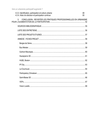 Vers un urbanisme participatif augmenté ?
     4.3.3. Identification, participation et culture urbaine                                                                                    48
     4.3.4. Aide à la décision et participation continue                                                                                        50

      5. CONCLUSION : REVISITER LES PRATIQUES PROFESSIONNELLES EN URBANISME
POUR L’AUGMENTATION DE LA PARTICIPATION ............................................................................ 52

         SOURCES BIBLIOGRAPHIQUE............................................................................................... 55

         LISTE DES ENTRETIENS ........................................................................................................ 56

         LISTE DES PROJETS ETUDIES.............................................................................................. 57

         ANNEXE : FICHES PROJET .................................................................................................... 58

            Berges de Seine.................................................................................................................... 58

            Bus Meister ........................................................................................................................... 59

            Gulliver-Maurepas................................................................................................................. 60

            Hautepierre 3D...................................................................................................................... 61

            HUB2, Boston ....................................................................................................................... 62

            IP City.................................................................................................................................... 63

            La Courrouze ........................................................................................................................ 64

            Participatory Chinatown ........................................................................................................ 65

            Saint-Blaise 3D ..................................................................................................................... 66

            VEPs ..................................................................................................................................... 67

            Vision Lozells ........................................................................................................................ 68
 