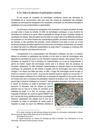 Vers un urbanisme participatif augmenté ?

         4.3.4. Aide à la décision et participation continue
         S’il est courant de considérer les technologies numériques comme des techniques de
l’immédiateté de la communication, elles sont aussi des moyens de capitalisation des échanges.
Couplées aux techniques de cartographie et de visualisation numériques, les informations échangées et
capitalisées sont aussi contextualisées ou géolocalisées.

         Les techniques numériques de cartographie et de visualisation de l’espace permettent de traiter
un projet urbain à toutes les échelles. En effet, les technologies numériques, en plus d’enrichir les
informations en nombres et en genre, offrent la possibilité de changer de façon immédiate l’échelle de
visualisation de l’espace. Elles permettent ainsi de traiter d’un projet urbain à ses différentes échelles et
de représenter sur une même interface des caractéristiques globales, les réseaux traversant le territoire
par exemple, ou des caractères très ponctuels, comme l’ambiance d’une place ou d’une rue. Si des
techniques physiques permettent également de produire des commentaires contextualisés, par exemple
en utilisant des post-it sur différentes représentations du projet urbain95, le passage au numérique offre
l’avantage d’enregistrer automatiquement ces avis.

         L’enregistrement et la contextualisation des informations constituent une aide à la décision
efficace en permettant la capitalisation des données à la fois selon un ordre de chronologique mais
également en permettant de revenir sur une information à plusieurs reprises. Jean-Jacques Terrin, co-
concepteur du dispositif IP City et animateur de l’expérimentation sur le site de Cergy-Pontoise, a
permis de montrer l’apport des technologies comme aide à la décision dans les processus de
conception collaborative. En effet, précédant l’expérimentation du dispositif utilisant les technologies
numériques, les participants ont été amenés à travailler sans les technologies mais avec la même
consigne. Il en ressort une réelle plus-value, en effet « l’usage des technologies permet de figer un
travail à un moment T puis d’y revenir ; ce qui est très important quand on négocie sur une journée. »96.
Si les technologies numériques ont un intérêt dans un processus de négociation d’une journée, elles en
ont d’autant plus dans un processus de participation citoyenne de plusieurs mois. En effet, en plus de
pouvoir figer le travail et le dialogue à un moment T, elles permettent d’actualiser l’information au fur et
à mesure de l’évolution du projet et permettent ainsi de
poursuivre la discussion avec les citoyens qui peuvent
participer tout au long de la chaine de conception et de
réalisation du projet. A ce titre, de nouveaux outils de
maquettes numériques 3D, comme le logiciel URBAN97 bien
qu’il n’est pas été conçu spécifiquement pour la participation
citoyenne, apparaissent très adaptés pour le suivi de la
conception du projet en permettant de rendre public la
maquette du projet, de couvrir les différentes échelles du
                                                                          Vue enrichie de « points d’intérêt » sur
                                                                          URBAN
          95 Le calque numérique de cette technique physique de production de commentaires contextualisés a d’ailleurs
été mis au point par l’agence Slider Studio sous le nom de Sticky world.
          96 Entretien du 20 mai 2011.
          97 Logiciel fonctionnant sur Territoire 3D, développé par l’IGN et Archividéo. Plus d’informations sur le site
d’Archividéo : http://www.archivideo.com/prod_urba.php



         50
 
