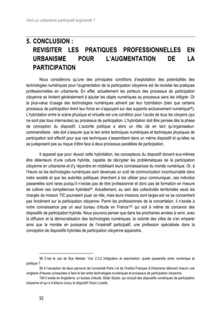 Vers un urbanisme participatif augmenté ?



5. CONCLUSION :
   REVISITER LES PRATIQUES PROFESSIONNELLES EN
   URBANISME     POUR  L’AUGMENTATION  DE   LA
   PARTICIPATION
         Nous considérons qu’une des principales conditions d’exploitation des potentialités des
technologies numériques pour l’augmentation de la participation citoyenne est de revisiter les pratiques
professionnelles en urbanisme. En effet, actuellement les porteurs des processus de participation
citoyenne se limitent généralement à ajouter les objets numériques au processus sans les intégrer. Or
la plus-value d’usage des technologies numériques advient par leur hybridation (bien que certains
processus de participation tirent leur force en s’appuyant sur des supports exclusivement numérique98).
L’hybridation entre la scène physique et virtuelle est une condition pour l’accès de tous les citoyens (qui
ne sont pas tous internautes) au processus de participation. L’hybridation doit être pensée dès la phase
de conception du dispositif. L’autorité politique a alors un rôle clé en tant qu’organisateur-
commanditaire : elle doit s’assurer que le lien entre techniques numériques et techniques physiques de
participation soit effectif pour que ces techniques s’assemblent dans un même dispositif et qu’elles ne
se juxtaposent pas au risque d’être face à deux processus parallèles de participation.

         Il apparait que pour réussir cette hybridation, les concepteurs du dispositif doivent eux-mêmes
être détenteurs d’une culture hybride, capable de décrypter les problématiques de la participation
citoyenne en urbanisme et d’y répondre en mobilisant leurs connaissances du monde numérique. Or, à
l’heure où les technologies numériques sont devenues un outil de communication incontournable dans
notre société et que les autorités politiques cherchent à les utiliser pour communiquer, ces individus
passerelles sont rares puisqu’il n’existe pas de titre professionnel et donc pas de formation en mesure
de cultiver ces compétences hybrides99. Actuellement, au sein des collectivités territoriales seuls les
chargés de mission TIC pourraient jouer ce rôle, mais leurs missions sont larges est ne se concentrent
pas forcément sur la participation citoyenne. Parmi les professionnels de la concertation, il n’existe à
notre connaissance pas un seul bureau d’étude en France100 qui soit à même de concevoir des
dispositifs de participation hybride. Nous pouvons penser que dans les prochaines années à venir, avec
la diffusion et la démocratisation des technologies numériques, la volonté des villes de s’en emparer
ainsi que la montée en puissance de l’impératif participatif, une profession spécialisée dans la
conception de dispositifs hybrides de participation citoyenne apparaitra.




           98 C’est le cas de Bus Meister. Voir 2.3.2. Intégration et assimilation, quelle passerelle entre numérique et
politique ?
           99 A l’exception de deux parcours de l’université Paris I et de l’Institut Français d’Urbanisme délivrant chacun une
vingtaine d’heures consacrées à faire le lien entre technologies numériques et processus de participation citoyenne.
           100 Il existe en Angleterre, un bureau d’étude, Slider Studio, qui conçoit des dispositifs numériques de participation
citoyenne et qui a d’ailleurs conçu le dispositif Vision Lozells.



          52
 
