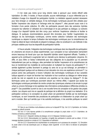 Vers un urbanisme participatif augmenté ?
          Il n’en reste pas moins qu’un long chemin reste à parcourir pour rendre effectif cette
hybridation. En effet, il n’existe, à l’heure actuelle, aucune méthodologie, ni aucun référentiel pour la
médiation d’usage d’un dispositif de participation hybride. La médiation apparait pourtant nécessaire
pour faire émerger un véritable dialogue. Si les technologies numériques peuvent être utilisées pour
faciliter l’expression des citoyens et l’échange entre les citoyens101, elles peuvent aussi nuire à la
formation d’une parole collective. En effet, les participants peuvent dans des scénarios hybrides
consacrer leur attention à l’utilisation de la technologie et ne pas participer au dialogue. Le scénario
d’usage d’un dispositif hybride doit être conçu pour renforcer l’expérience collective et faciliter le
dialogue. Si quelques recommandations peuvent être énoncées pour faciliter l’augmentation du
dialogue via les technologies numériques, comme rendre collective l’utilisation des technologies
numériques ou séparer le temps d’utilisation des technologies numériques pour la compréhension de
l’objet du débat de façon individuelle et préparer le dialogue, elles ne constituent ni une méthode ni des
principes valables pour tous les dispositifs de participation hybride.

         A l’heure actuelle, l’intégration des technologies numériques dans les dispositifs de participation
en urbanisme est encore en phase expérimentale. Leur conception et leur scénarisation demandent
encore beaucoup de travail pour que ces dispositifs hybrides soient largement diffusés. Toutefois, il
apparait qu’ils contribuent à augmenter tant en intensité qu’en étendue la participation citoyenne. En
effet, en plus d’être un facteur d’attractivité pour des catégories de la population qui ne prennent
habituellement pas part au dialogue, elles permettent de faciliter l’expression et la compréhension de
tous en transformant les modalités de communication et multipliant les moyens de participation102. Il
semble également qu’elles favorisent le partage du sens de ce qui est échangé, en permettant à
chaque participant quelque soit sa distance et son éducation de vivre une expérience commune103. La
posture active des participants à travers l’utilisation des technologies numériques et leur caractère
ludique apparait un moyen de favoriser leur implication et leur ouverture au dialogue en même temps
qu’elle les met en capacité de se construire une expertise sur les enjeux du dialogue104. Si des
techniques autres que numériques pourraient aboutir aux mêmes effets, il apparait que seules les
technologies numériques permettent de rendre compte des dynamiques urbaines et de simuler le projet
urbain ou encore d’échanger et de capitaliser des informations contextualisées à différentes échelles du
projet105. Ces possibilités ouvrent la voie à une nouvelle forme de conception et de gestion des projets
urbains. Les citoyens sont mis en capacité de participer de la définition du projet à sa réalisation. Si la
participation continue à la conception du projet urbain est grandement facilitée par les technologies
numériques, ce sont l’ensemble des procédures de participation et d’élaboration du projet urbain qui
sont à revisiter. Bien qu’il semble que ni les autorités techniques, ni les autorités politiques ne soient


           101 Dans le cas d’interface multi-utilisateurs comme sur le dispositif IP City. Voir 3.3.1 L’hybridation, de l’individu
connecté au collectif connecté.
           102 Voir 3.1.1 Une réponse partielle à la compréhension partagée du projet urbain et 3.3.1 L’hybridation, de
l’individu connecté au collectif connecté.
           103 Voir 2.2.2.1. Dispositif, interface de dialogue et 2.2.3.3 Dépasser l’échelle du quartier.
           104 Voir 2.2.2.2. Démocratisation de l’expertise, et égalité des participants à prendre part au débat ; 3.1.2.Un
message identitaire à prendre en compte et 3.3.2. Capacitation et ludification.
           105 Voir 2.2.3.1.Dynamisme de la représentation et conséquence sur le processus de conception ; 3.2. Simulation
du projet urbain et de ses dynamiques pour un dialogue urbain augmenté et 3.3.4. Aide à la décision et participation
continue.



          53
 