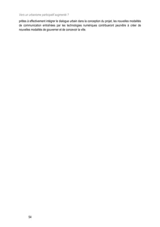 Vers un urbanisme participatif augmenté ?
prêtes à effectivement intégrer le dialogue urbain dans la conception du projet, les nouvelles modalités
de communication entraînées par les technologies numériques contribueront peut-être à créer de
nouvelles modalités de gouverner et de concevoir la ville.




        54
 