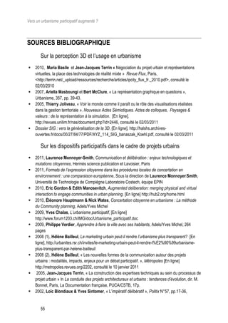 Vers un urbanisme participatif augmenté ?



SOURCES BIBLIOGRAPHIQUE
       Sur la perception 3D et l’usage en urbanisme
   2010, Maria Basile et Jean-Jacques Terrin « Négociation du projet urbain et représentations
    virtuelles, la place des technologies de réalité mixte » Revue Flux, Paris,
    <http://terrin.net/_upload/ressources/recherche/articles/ipcity_flux_fr._2010.pdf>, consulté le
    02/03/2010
   2007, Ariella Masboungi et Bert McClure, « La représentation graphique en questions »,
    Urbanisme, 357, pp. 39-43.
   2005, Thierry Joliveau, « Voir le monde comme il paraît ou le rôle des visualisations réalistes
    dans la gestion territoriale ». Nouveaux Actes Sémiotiques. Actes de colloques, Paysages &
    valeurs : de la représentation à la simulation. [En ligne],
    http://revues.unilim.fr/nas/document.php?id=2446, consulté le 02/03/2011
   Dossier SIG : vers la généralisation de la 3D, [En ligne], http://halshs.archives-
    ouvertes.fr/docs/00/27/84/77/PDF/XYZ_114_SIG_banaszak_Koehl.pdf, consulté le 02/03/2011

       Sur les dispositifs participatifs dans le cadre de projets urbains
   2011, Laurence Monnoyer-Smith, Communication et délibération : enjeux technologiques et
    mutations citoyennes, Hermès science publication et Lavoisier, Paris
   2011, Formats de l’expression citoyenne dans les procédures locales de concertation en
    environnement : une comparaison européenne, Sous la direction de Laurence MonnoyerSmith,
    Université de Technologie de Compiègne Laboratoire Costech, équipe EPIN
   2010, Eric Gordon  Edith Manosevitch, Augmented deliberation: merging physical and virtual
    interaction to engage communities in urban planning. [En ligne] http://hub2.org/home.html
   2010, Éléonore Hauptmann  Nick Wates, Concertation citoyenne en urbanisme : La méthode
    du Community planning, Adels/Yves Michel
   2009, Yves Chalas, L’urbanisme participatif, [En ligne]
    http://www.forum1203.ch/IMG/doc/Urbanisme_participatif.doc
   2009, Philippe Verdier, Apprendre à faire la ville avec ses habitants, Adels/Yves Michel, 264
    pages
   2008 (1), Hélène Bailleul, Le marketing urbain peut-il rendre l’urbanisme plus transparent? [En
    ligne], http://urbanites.rsr.ch/invites/le-marketing-urbain-peut-il-rendre-l%E2%80%99urbanisme-
    plus-transparent-par-helene-bailleul/
   2008 (2), Hélène Bailleul, « Les nouvelles formes de la communication autour des projets
    urbains : modalités, impacts, enjeux pour un débat participatif. », Métropoles [En ligne]
    http://metropoles.revues.org/2202, consulté le 10 janvier 2011
    2005, Jean-Jacques Terrin, « La construction des expertises techniques au sein du processus de
    projet urbain » In La conduite des projets architecturaux et urbains : tendances d’évolution, dir. M.
    Bonnet, Paris, La Documentation française, PUCA/CSTB, 17p.
   2002, Loïc Blondiaux  Yves Sintomer, « L’impératif délibératif », Politix N°57, pp.17-36,


       55
 