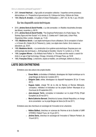 Vers un urbanisme participatif augmenté ?
   2001, Armand Hatchuel., « Agir public et conception collective : l’expertise comme processus
    démocratique » In Prospective et gouvernance (II). Colloque de Cerisy. Editions de l’Aube
   1969, Sherry R. Arnstein, « A Ladder of Citizen Participation », JAIP, Vol. 35, No. 4, pp. 216-224.

       Sur les dispositifs socio-techniques
   2010, Jérôme Denis  David Pontille, « La ville connectée » in Réalités Industrielles (Annales
    des Mines), novembre, p. 69-74.
   2010, Jérôme Denis  David Pontille, “The Graphical Performation of a Public Space, The
    Subway Signs and their Scripts” in G. Sonda, C. Coletta and F. Gabbi (eds.) Urban Plots,
    Organizing Cities, London, Ashgate, pp. 11-22.
   1993, Madeleine Akrich, « Les objets techniques et leurs utilisateurs. De la conception à l'action
    », in Conein (B.), Dodier (N.)  Thévenot (L.) (eds), Les objets dans l'action. De la maison au
    laboratoire, pp. 35-57,
   1989, Madeleine Akrich, « La construction d'un système socio-technique. Esquisse pour une
    anthropologie des techniques », Anthropologie et Sociétés, Volume 13, numéro 2, p. 31-54)
   1986, Langdom Winner, « Do Artifacts have Politics” in The whale and the reactor: a search for
    limits in an age of high technology, Chicago, University of Chicago Press, pp.19-39
   1965, Françoise Choay, L’urbanisme, utopies et réalités, une anthologie, éditions du Seuil, p


LISTE DES ENTRETIENS
       Entretiens avec des acteurs des projets étudiés

                   o Erwan Mahé, co-fondateur d’Artefacto, développeur de l’objet numérique sur le
                       projet Berges de Seine (le 4 octobre 2011)
                   o   Grégoire Zabé, artiste, développeur du dispositif Hautepierre 3D (le 13 mars
                       2011)
                   o   Hugues Aubin, chargé TIC de la ville de Rennes et Rennes Métropole,
                       concepteur, médiateur et évaluateur sur les projets Gulliver- Maurepas et La
                       Courrouze (le 30 septembre 201)
                   o   Jean-Jacques Terrin, concepteur et évaluateur sur le projet IP-City (Projet
                       Européen) (le 20 mai 2011)
                   o   Marie-Catherine Bernard, Directrice du bureau d’étude Respublica, en charge
                       de la concertation sur le projet Berges de Seine (le 26 mai 2011)

       Entretiens avec des chercheurs en sociologie de l’innovation et en urbanisme

                   o Hélène Bailleul, chercheur en sciences de l’Homme et de la Société à l’UMR
                     CITERES, Politech’Tours. (le 14 juin 2011)
                   o Jérôme Denis, chercheur en sociologie de l’innovation à Télécom Paritech. (le
                     19 avril 2011)




       56
 