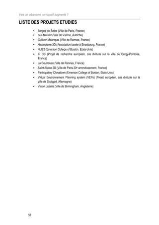 Vers un urbanisme participatif augmenté ?

LISTE DES PROJETS ETUDIES
               Berges de Seine (Ville de Paris, France)
               Bus Meister (Ville de Vienne, Autriche)
               Gulliver-Maurepas (Ville de Rennes, France)
               Hautepierre 3D (Association basée à Strasbourg, France)
               HUB2 (Emerson College of Boston, Etats-Unis)
               IP city (Projet de recherche européen, cas d’étude sur la ville de Cergy-Pontoise,
                France)
               La Courrouze (Ville de Rennes, France)
               Saint-Blaise 3D (Ville de Paris 20e arrondissement, France)
               Participatory Chinatown (Emerson College of Boston, Etats-Unis)
               Virtual Environnement Planning system (VEPs) (Projet européen, cas d’étude sur la
                ville de Stuttgart, Allemagne)
               Vision Lozells (Ville de Birmingham, Angleterre)




       57
 