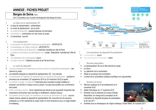 ANNEXE : FICHES PROJET
             Berges de Seine, Paris
             2010, Concertation pour le projet d’aménagement des Berges de Seine

             La nature de la représentation 3D
        Le type de représentation : schématique
        Le mode de déplacement : clic et zoom
        Le mode d’interactivité : question/réponse via formulaire
        Les fonctions : contributions sur des zones du projet
        La dynamique : aucune

            Les protagonistes
        Le concepteur du dispositif numérique de participation : ARTEFACTO
        Le développeur de l’objet numérique : ARTEFACTO
        Le commanditaire de du dispositif : L’urbaniste mandaté par ville de Paris
        Le porteur du processus de participation sur le projet : Respublica, mandaté par Ville de             Les évaluations du dispositif de participation
         Paris                                                                                             Les évaluateurs : aucun
        Les médiateurs de la participation: aucun                                                         Les conclusions de l’évaluation : néant
        Le public concerné : habitants de paris et de l’Ile-de-France
                                                                                                                Données disponibles
              La scène du dispositif                                                                       La représentation 3D sur le Site internet du projet
       Les lieux physiques et numériques de mise en œuvre du dispositif de participation : site           Le forum
        internet du projet                                                                                 Le calendrier de la concertation
       Les objectifs assignés au dispositif de représentation 3D : non précisés                           Détail du processus de concertation
       La temporalité de l’utilisation du dispositif dans le processus de participation : pendant le      Le bilan de la concertation publique (synthèse non argumentée)
        processus de concertation (27 septembre 2010 au 30 novembre 2010) et après
       Le scénario d’usage du dispositif: l’internaute peut consulter le projet modélise et                    Données de terrain
        proposer une fonction a chaque zone du projet, il ne peut pas accéder aux contributions            Réunion publique du 5e arrondissement du 9
        des autres                                                                                          novembre 2010
       Outils numérique associé : forum répertoriant par thème et par popularité l'ensemble des           Atelier thématique du 17 novembre 2010
        propositions (anonymes mais soumises à modération), réseaux sociaux                                Entretien avec la directrice du bureau d’étude,
       Les relations entre le public, les médiateurs et les élus et techniciens du projet : aucune         Respublica, en charge de la conception et de
        relation directe utilisant le dispositif de représentation 3D, rencontre lors de réunions           l’animation du dispositif physique de participation,
        publiques ou un film représente le projet urbain en trois dimensions sous un angle réaliste         le 26 mai 2011
        et marketing.                                                                                      Entretien avec le développeur de l’objet numérique, Erwan Mahé, le 4 octobre 2011

                                                                                                                                                                                      58
 