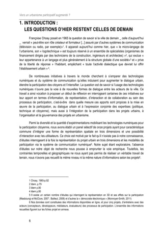 Vers un urbanisme participatif augmenté ?

1. INTRODUCTION :
   LES QUESTIONS D’HIER RESTENT CELLES DE DEMAIN
          Françoise Choay posait en 1965 la question de savoir si la ville de demain _ celle d’aujourd’hui
_ verrait « peut-être son rôle créateur et formateur [...] assuré par d’autres systèmes de communication
(télévision ou radio, par exemple)»1. Il apparait aujourd’hui comme hier, que « le micro-langage de
l’urbanisme, son « logotechnique » est toujours réservé à un ensemble de spécialistes (organismes de
financement dirigés par des techniciens de la construction, ingénieurs et architectes) »2, qui exclue «
leur appartenance à un langage et plus généralement à la structure globale d’une société»3 et « prive
de la liberté de réponse » l’habitant, empêchant « toute l’activité dialectique que devrait lui offrir
l’établissement urbain » 4.

         De nombreuses initiatives à travers le monde cherchent à s’emparer des technologies
numériques et du système de communication qu’elles induisent pour augmenter le dialogue urbain,
étendre la participation des citoyens et l’intensifier. La question est de savoir si l’usage des technologies
numériques n’ouvre pas la voie à de nouvelles formes de dialogue entre les acteurs de la ville. Ce
travail a ainsi vocation à proposer un début de réflexion en interrogeant certaines de ces initiatives sur
leur apport en termes d’information, de représentation, d’interaction et de collaboration au sein des
processus de participation, c’est-à-dire dans quelle mesure ces apports sont propices à la mise en
œuvre de la participation, au dialogue urbain et à l’expression conjointe des expertises (politique,
technique et citoyenne), mais aussi à l’intégration de la participation dans les projets urbains, à
l’organisation et la gouvernance des projets en urbanisme.

         Parmi la diversité et la quantité d’expérimentations mobilisant les technologies numériques pour
la participation citoyenne, nous avons établi un panel sélectif de onze projets ayant pour caractéristique
commune d’intégrer une forme de représentation spatiale en trois dimensions et une possibilité
d’interaction avec les utilisateurs. Ce choix est motivé par le fait qu’il n’existe pas à notre connaissance,
d’études interrogeant à la fois la représentation du projet urbain en trois dimensions et les modalités de
participation via le système de communication numérique5. Notre sujet étant exploratoire, l’absence
d’études sur notre objet de recherche nous pousse à emprunter la voie empirique. Toutefois, les
contraintes temporelles et géographiques ne nous ayant pas permis de réaliser un véritable travail de
terrain, nous n’avons pas recueilli le même niveau ni la même nature d’informations selon les projets6.




           1 Choay, 1965-p.82
           2 Idem, p.79
           3 Idem p.80
           4 Idem p.80
           5 Il existe un certain nombre d’études qui interrogent la représentation en 3D et ses effets sur la participation
(Masboungi et McClure, 2007 ; Bailleul, 2008) et d’autres la « démocratie électronique » (Monnoyer-Smith, 2011)
           6 Nos données sont constituées des informations disponibles en ligne, et pour cinq projets, d’entretiens avec des
acteurs (concepteurs, développeurs, médiateurs, évaluateurs) des processus de participation. L’ensemble des informations
recueillies figurent sur les fiches projet en annexe.



         6
 