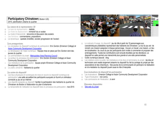 Participatory Chinatown, Boston (US)
    2010, planification urbaine du quartier

    La nature de la représentation 3D
o   Le type de représentation : réaliste
o   Le mode de déplacement : immersif via un avatar
o   Le mode d’interactivité : rencontre et discussion des avatars
o   Les fonctions : commentaires, propositions
o   La dynamique : spatiale (mobilité), sociale (progression de l’avatar)

    Les protagonistes                                                                               o   Le scénario d’usage du dispositif : jeu de rôle à partir de 15 personnages aux
o   Le concepteur du dispositif numérique de participation: Eric Gordon (Emerson College) et            caractéristiques préétablies représentant des habitants de Chinatown. Le but du jeu est de
    Asian Community Development Corporation                                                             remplir une mission assignée à chaque personnage : trouver un travail, une maison, un lieu
o   Le développeur de l’objet numérique : l’équipe mise en place par Eric Gordon dont des               de socialisation. Au cours du jeu les participants sont invités à commenter et proposer des
    jeunes du quartier                                                                                  aménagements. Toutes les contributions sont ensuite étudiées par les décideurs. Le
o   Le commanditaire du projet : Metropolitan Area Planning Council                                     dispositif en salle permet une interactivité plus grande et une aide personnalisée.
o   Le porteur du processus de participation : Eric Gordon (Emerson College) et Asian               o   Outils numérique associé : blog
    Community Development Corporation                                                               o   Les relations entre le public, les médiateurs et les élus et techniciens du projet : les élus et
o   Les médiateurs de la participation : équipe projet d’Emerson College et Asian Community             techniciens sont restés largement absents du dispositif du fait du portage du projet par des
    Development Corporation                                                                             associations et des chercheurs. Des jeunes de la communauté ont participé à la réalisation
o   Le public concerné : habitants du quartier                                                          et à la médiation du dispositif jouant aussi le rôle d’interprète

    La scène du dispositif                                                                              Les évaluations du dispositif de participation
o   Les lieux physiques et numériques de mise en œuvre du dispositif numérique de                   o   Les évaluateurs : Emerson College et Asian Community Development Corporation
    participation: une salle accueillant les participants auxquels on fournit un ordinateur         o   Type d’évaluation : non connu
    connecté au jeu et sur internet                                                                 o   Les conclusions de l’évaluation : à venir
o   Les objectifs assignés au dispositif: faciliter la participation des habitants du quartier de
    Chinatown de Boston à l’élaboration du plan d’urbanisme                                             Données disponibles
o   La temporalité de l’utilisation du dispositif dans le processus de participation : mai 2010     o   Site web du projet




                                                                                                                                                                                          65
 