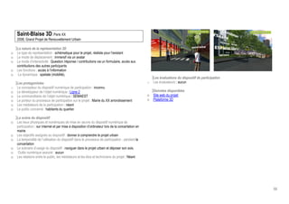 Saint-Blaise 3D, Paris XX
    2008, Grand Projet de Renouvellement Urbain

    La nature de la représentation 3D
o   Le type de représentation : schématique pour le projet, réaliste pour l’existant
o   Le mode de déplacement : immersif via un avatar
o   Le mode d’interactivité : Question /réponse / contributions via un formulaire, accès aux
    contributions des autres participants
o   Les fonctions : accès à l’information
o    La dynamique : spatiale (mobilité),
                                                                                                         Les évaluations du dispositif de participation
    Les protagonistes                                                                                o   Les évaluateurs : aucun
o   Le concepteur du dispositif numérique de participation : inconnu
o   Le développeur de l’objet numérique : Ligne 2                                                        Données disponibles
o   Le commanditaire de l’objet numérique : SEMAEST                                                  o   Site web du projet
o   Le porteur du processus de participation sur le projet : Mairie du XX arrondissement             o   Plateforme 3D
o   Les médiateurs de la participation : néant
o   Le public concerné : habitants du quartier

    La scène du dispositif
o   Les lieux physiques et numériques de mise en œuvre du dispositif numérique de
    participation : sur internet et par mise à disposition d’ordinateur lors de la concertation en
    mairie
o   Les objectifs assignés au dispositif : donner à comprendre le projet urbain
o   La temporalité de l’utilisation du dispositif dans le processus de participation : pendant la
    concertation
o   Le scénario d’usage du dispositif : naviguer dans le projet urbain et déposer son avis.
o    Outils numérique associé : aucun
o   Les relations entre le public, les médiateurs et les élus et techniciens du projet : Néant




                                                                                                                                                          66
 