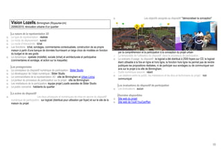 o                             Les objectifs assignés au dispositif: démocratiser la conception
    Vision Lozells, Birmingham (Royaume-Uni)
    20090/2010, rénovation urbaine d’un quartier

    La nature de la représentation 3D
o   Le type de représentation : réaliste
o   Le mode de déplacement : survol
o   Le mode d’interactivité : tchat
o   Les fonctions : tchat, sondages, commentaires contextualisés, construction de sa propre
    maison à partir d'une banque de données fournissant un large choix de modèles en fonction
    du budget et de ses goûts                                                                                   par la compréhension et la participation à la conception du projet urbain
o   La dynamique : spatiale (mobilité), sociale (tchat) et architecturale et participative                  o   La temporalité de l’utilisation du dispositif dans le processus de participation :
    (commentaires et sondage, et action sur la maquette)                                                    o   Le scénario d’usage du dispositif : le logiciel a été distribué à 2500 foyers sur CD, le logiciel
                                                                                                                étant utilisable à la fois en ligne et hors ligne, la fonction hors ligne ne permet pas de rendre
    Les protagonistes                                                                                           publiques les propositions réalisées, ni de participer aux sondages ou de communiquer son
o   Le concepteur du dispositif numérique de participation : Slider Studio                                      avis sur le projet à la ville de Birmingham.
o   Le développeur de l’objet numérique : Slider Studio                                                     o   Outils numérique associé : néant
o   Le commanditaire de la représentation 3D : ville de Birmingham et Urban Living                          o   Les relations entre le public, les médiateurs et les élus et techniciens du projet : non
o   Le porteur du processus de participation sur le projet : ville de Birmingham                                communiqué
o   Les médiateurs de la participation: équipe projet Lozells assistée de Slider Studio
o   Le public concerné : habitants du quartier                                                                  Les évaluations du dispositif de participation
                                                                                                            o   Les évaluateurs : aucun
    La scène du dispositif
o                            Les lieux physiques et numériques de mise en œuvre du dispositif                   Données disponibles
    numérique de participation : sur logiciel (distribué pour utilisation par foyer) et sur le site de la   o   Site web du projet
    maison du projet                                                                                        o   Site web de l’outil YouCanPlan




                                                                                                                                                                                                               68
 